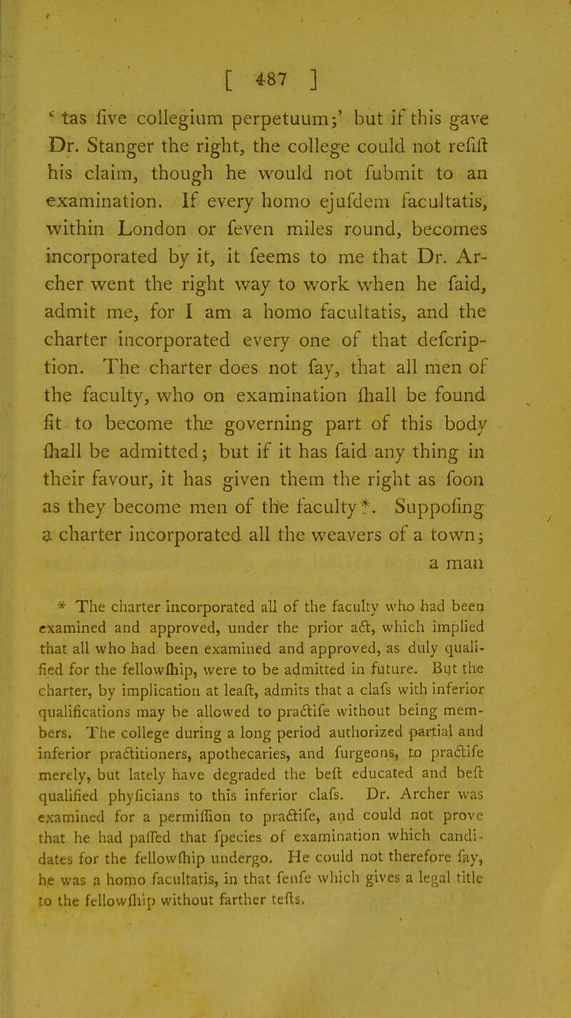 [ 4-87 ] *■ tas live collegium perpetuum;' but if this gave Dr. Stanger the right, the college could not refift his claim, though he would not fubmit to an examination. If every homo ejufdem facultatis, within London or feven miles round, becomes incorporated by it, it feems to me that Dr. Ar- cher went the right way to work when he faid, admit me, for I am a homo facultatis, and the charter incorporated every one of that defcrip- tion. The charter does not fay, that all men of the faculty, who on examination fhall be found fit to become the governing part of this body fliall be admitted; but if it has faid any thing in their favour, it has given them the right as foon as they become men of the faculty f. Suppofmg 3L charter incorporated all the weavers of a town; a man * The charter Incorporated all of the faculty who had been examined and approved, under the prior aft, which implied that all who had been examined and approved, as duly quali- fied for the fellovvfliip, were to be admitted in future. Bijt the charter, by implication at leaft, admits that a clafs with inferior qualifications may be allowed to praftife without being mem- bers. The college during a long period autliorized partial and inferior praftitioners, apothecaries, and furgeons, to praftife merely, but lately have degraded the beft educated and befl: qualified phyficians to this inferior clafs. Dr. Archer was examined for a permiffion to praftife, and could not prove that he had pafTed that fpecies of examination which candi- dates for the fellowfliip undergo. He could not therefore fay, he was a homo facultatis, in that fenfe which gives a le;^al title to the fellowfliip without farther tefts.