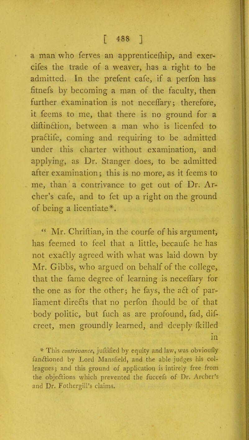 a man who ferves an apprenticefhip, and exer- cifes the trade of a weaver, has a right to be admitted. In the prefent cafe, if a perfon has fitnefs by becoming a man of the faculty, then further examination is not neceflary; therefore, it feems to me, that there is no ground for a diftinfilion, between a man who is licenfed to pra£tife, coming and requiring to be admitted under this charter without examination, and applying, as Dr. Stanger does, to be admitted after examination; this is no more, as it feems to me, than a concrivance to get out of Dr. Ar- cher's cafe, and to fet up a right on the ground of beins: a licentiate*.  Mr. Chriftian, in the courfe of his argument, has feemed to feel that a little, becaufe he has not exactly agreed with what was laid down by Mr. Gibbs, who argued on behalf of the college, that the fame degree of learning is neceflary for the one as for the other; he fays, the a£l of par- liament directs that no perfon fhould be of that body politic, but fuch as are profound, fad, dif- creet, men groundly learned, and deeply fkilled in * This contrivance, jufiified by equity and law, was obvioufly fanftioneci by Lord Mansfield, and the able judges his col- leagues; and this ground of application is intirely free from the obje<5lions which prevented the fuccefs of Dr. Archer's and Dr. Fothergill's claims.