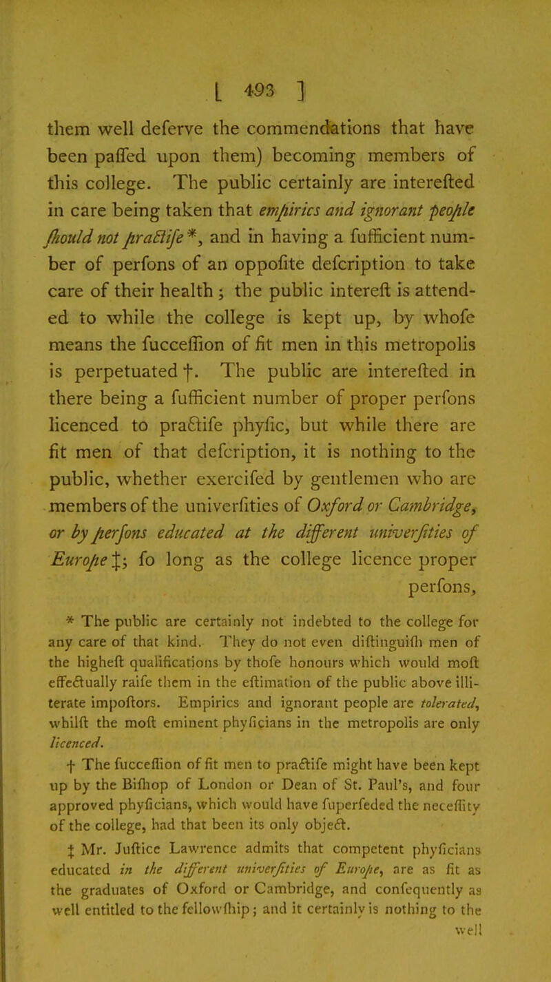them well deferve the commendations that have been paffed upon them) becoming members of this college. The public certainly are interefted in care being taken that empirics and ignorant people fliould not pra£life*y and in having a fufficient num- ber of perfons of an oppofite defcription to take care of their health ; the public intereft is attend- ed to while the college is kept up, by whofe means the fucceffion of fit men in this metropolis is perpetuated f. The public are interefted in there being a fufficient number of proper perfons licenced to pra6tife phyfic, but while there are fit men of that defcription, it is nothing to the public, whether exercifed by gentlemen who are members of the univerfities of Oxford or Cambridge^ or by perjons educated at the different univerjities of Exirope\y fo long as the college licence proper perfons, * The public are certainly not indebted to the college for any care of that kind. They do not even diftinguifli men of the higheft qualifications by thofe honours which would moft cfFedually raife them in the eftimatiou of the public above illi- terate impoftors. Empirics and ignorant people are tolerated^ whilfl: the moft eminent phyficians in the metropolis are only licenced. f The fucceflion of fit men to praftife might have been kept up by the Bifliop of London or Dean of St. Paul's, and four approved phyficians, which would have fuperfedcd the neceflity of the college, had that been its only objeft. X Mr. Jufticc Lawrence admits that competent phyficians educated in the different rtniverjities of Europe^ are as fit as the graduates of Oxford or Cambridge, and confcquently as well entitled to the fcllowfliip; and it certainly is nothing to the well