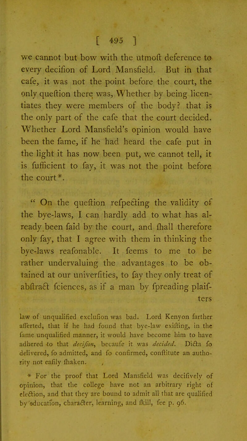 we cannot but bow with the utmoft deference to every decifion of Lord Mansfield. But in that cafe, it was not the point before the court, the only queftion there was. Whether by being licen- tiates they were members of the body? that is the only part of the cafe that the court decided. Whether Lord Mansfield's opinion would have been the fame, if he had heard the cafe put in the light it has now been put, we cannot tell, it is fufiicient to fay, it was not the point before the court*.  On the queftion refpetting the validity of the bye-laws, I can hardly add to what has al- ready been faid by the court, and (hall therefore only fay, that I agree with them in thinking the bye-laws reafonable. It feems to me to be rather undervaluing the advantages to be ob- tained at our univerfities, to fay they only treat of abftraft fciences, as if a man by fpreading plaif- ters law of unqualified exclufion was badi Lord Kenyon farther aflerted, that if he had found that bye-law exifting, in the fame unqualified manner, it would have become him to have adhered to that decifion^ becaufe it was decided. Difta fo delivered, fo admitted, and fo confirmed, conftitute an autho- rity not eafily fhaken. , * For the proof that Lord Mansfield was decifively of opinion, that the college have not an arbitrary right of cle£lion, and that they arc bound to admit all that are qualified by aducatron, charafter, learning, and /kill, fee p. 96.