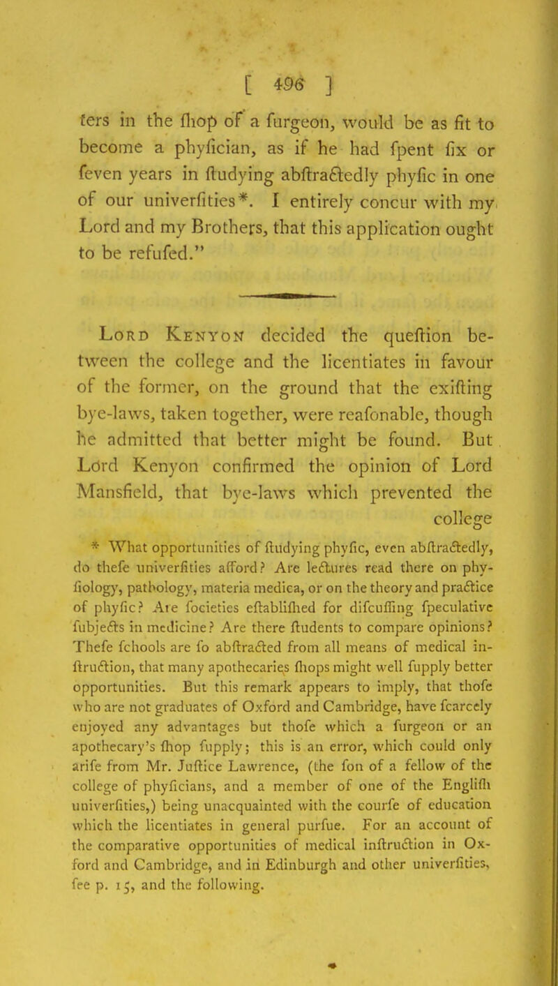 fers in the fliop of a furgeon, would be as fit to become a phyfician, as if he had fpent fix or feven years in ftudying abftra£lcdly phyfic in one of our univerfities*. I entirely concur with my. Lord and my Brothers, that this application ought to be refufed. Lord Ken yon decided the queftion be- tween the college and the licentiates in favour of the former, on the ground that the exifting bye-laws, taken together, were reafonablc, though he admitted that better might be found. But Lord Kenyon confirmed the opinion of Lord Mansfield, that bye-laws which prevented the college * What opportunities of ftudying phyfic, even abftraftedly, do thefe univerfities afford? Are leflures read there on phy- fiology, pathology, materia medica, or on the theory and praftice of pliyfic? Are focieties eftabliflied for difcuffing fpeculativc fubjefts in medicine? Are there ftudents to compare opinions? Thefe fchools are fo abftrafted from all means of medical in- ftrii£tion, that many apothecarie^s fliops might well fupply better opportunities. But this remark appears to imply, that thofe who are not graduates of Oxford and Cambridge, have fcarcely enjoyed any advantages but thofe which a furgeon or an apothecary's {hop fupply; this is an error, which could only arife from Mr. Juftice Lawrence, (the fon of a fellow of the college of phyficians, and a member of one of the Englifli univerfities,) being unacquainted with the courfe of education which the licentiates in general purfue. For an account of the comparative opportunities of medical inftructlon in Ox- ford and Cambridge, and in Edinburgh and other univerfities, fee p. 15, and the following.