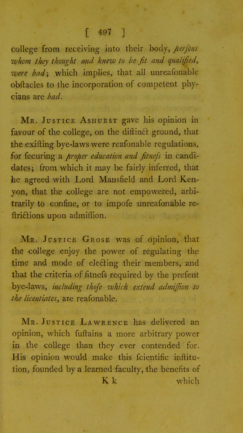 college from receiving into their body, Jierfons whom they thought and knew to be fit and qualified, were bad, which implies, that all unreaforiable obftacles to the incorporation of competent phy- cians are bad. Mr. Justice Ashurst gave his opinion in favour of the college, on the diftinft ground, that the exifting bye-laws were reafonable regulations, for fecuring a proper education and fitnefs in candi- dates J from which it may be fairly inferred, that he agreed with Lord Mansfield and Lord Ken- yon, that the college are not empowered, arbi- •trarily to confine, or to impofe unreafonable re- ftriftions upon admifiiion. Mr. Justice Grose was of opinion, that the college enjoy the power of regulating the time and mode of ele£ting their members, and that the criteria of fitnefs required by the prefenit bye-laws, including thofe which extend admijjion to the licentiates, are reafonable. Mr. Justice Lawrence has delivered an opinion, which fuftains a more arbitrary power in the college than they ever contended for. His opinion would make this fcientific inftitu- tion, founded by a learned faculty, the benefits of K k which