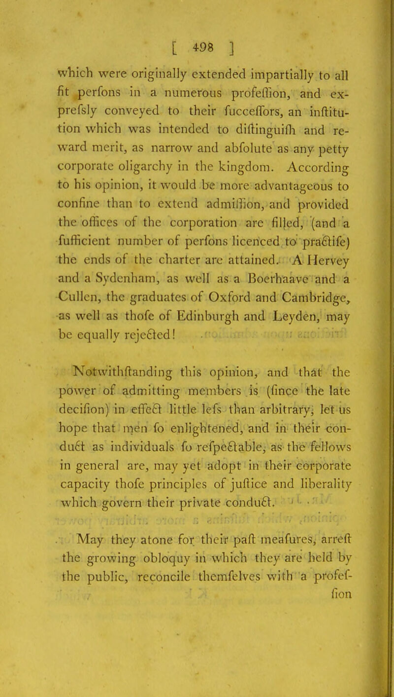 which were originally extended impartially to all fit perfons in a numerous profeflion, and ex- prefsly conveyed to their fucceflbrs, an inftitu- tion which was intended to diftinguifli and re- ward merit, as narrow and abfolute as any petty corporate oligarchy in the kingdom. According to his opinion, it would be more advantageous to confine than to extend admilhon, and provided the ofikes of the corporation are filled, (and a fufficient number of perfons licenced, to; pratlife) the ends of the charter are attained; 'A Hervey and a Sydenham, as well as a Boerhaave and a Cullen, the graduates of Oxford and Cambridge, •as well as thofe of Edinburgh and Leyden, may be equally rejefted! Notwithftanding this opinion, and that the power of admitting members is (fince the late decifion) in effe^l little lefs than arbitrary^ let us hope that .'men fo enlightened, and in tlVeii cbn- du6t as individuals fo refpeftable, as the fellows in general are, may yet adopt in their corporate capacity thofe principles of juftice and liberality which govern their private condufl. ■ i. May they atone for their paft meafures, arreft the growing obloquy in which they are held by the public, reconcile themfelves with a profef- fion