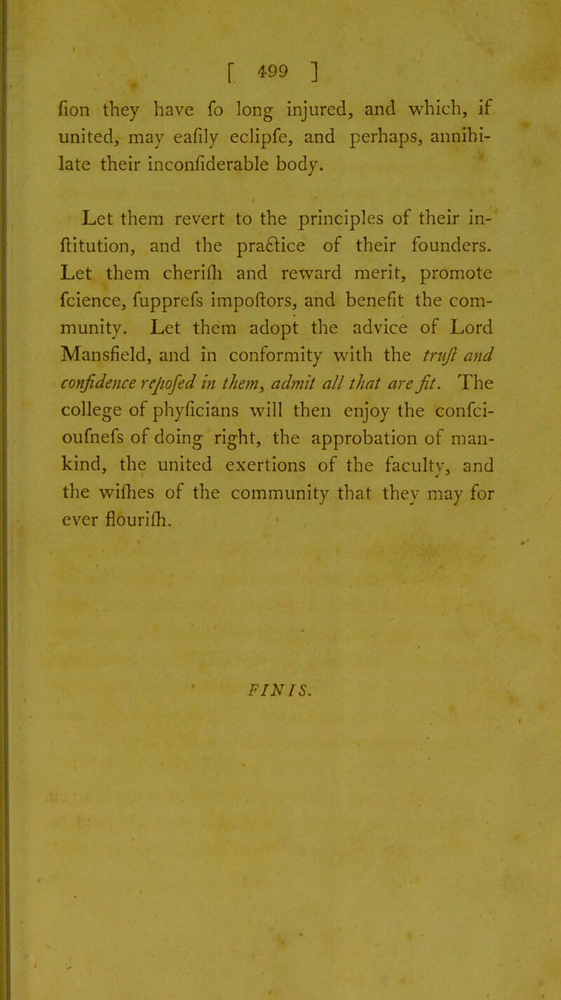 fion they have fo long injured, and which, if united, may eafily eclipfe, and perhaps, annihi- late their inconfiderable body. Let them revert to the principles of their in- ftitution, and the praftice of their founders. Let them cherifli and reward merit, promote fcience, fupprefs impoftors, and benefit the com- munity. Let them adopt the advice of Lord Mansfield, and in conformity with the truji and confidence repofed in them, admit all that are fit. The college of phyficians will then enjoy the confci- oufnefs of doing right, the approbation of man- kind, the united exertions of the faculty, and the wilhes of the community that they may for ever fiourifh. FINIS.