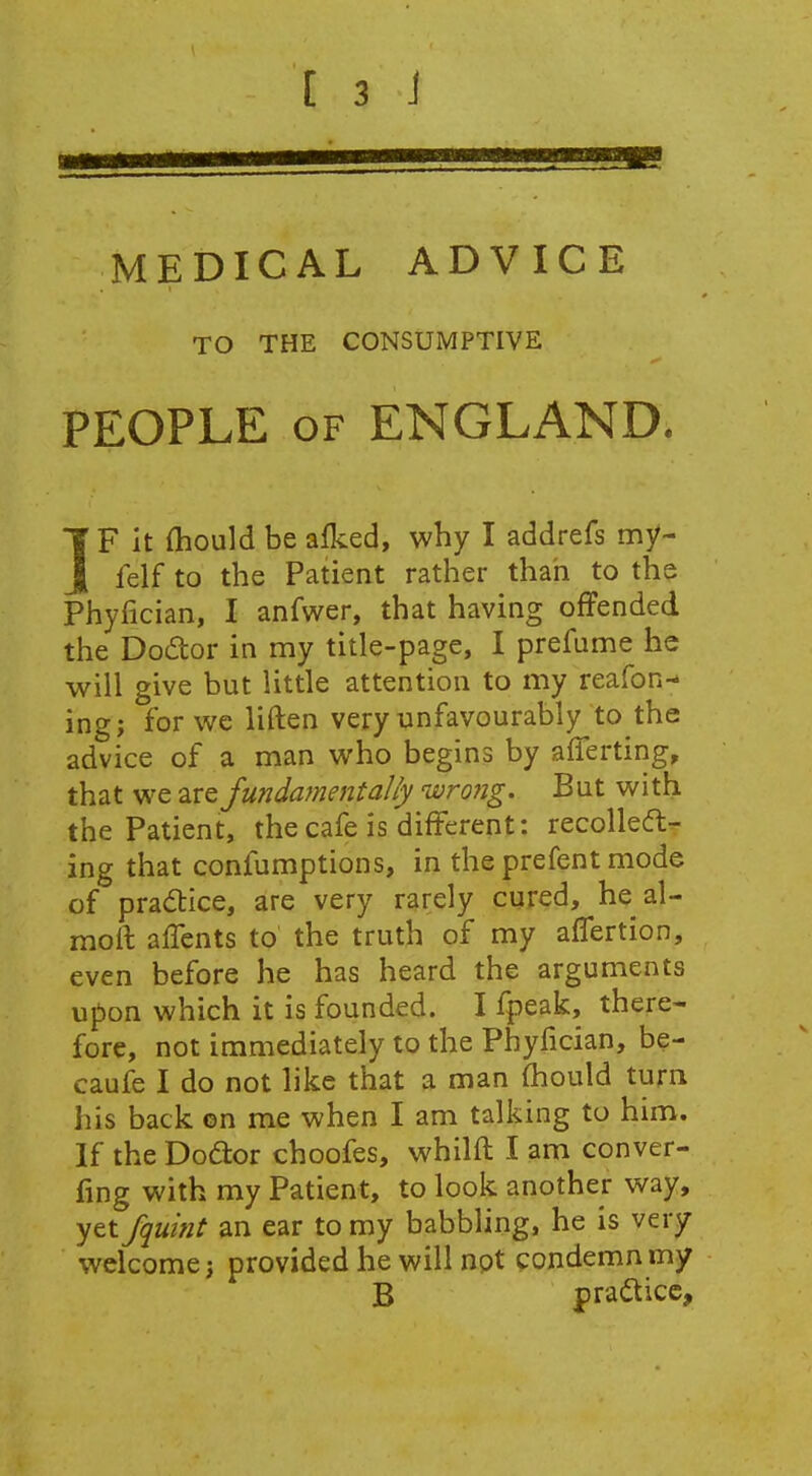 MEDICAL ADVICE TO THE CONSUMPTIVE PEOPLE OF ENGLAND. IF it {hould be alked, why I addrefs my- felf to the Patient rather than to the Phyfician, I anfwer, that having offended the Dodor in my title-page, I prefume he will give but little attention to my reafon^ ing; forwc liften very unfavourably to the advice of a man who begins by afferting, that we 2,1^ fundament ally ivrong. But with the Patient, the cafe is different: recoiled:- ing that confumptions, in the prefent mode of pradice, are very rarely cured, he al- moff affents to the truth of my affertion, even before he has heard the arguments upon which it is founded. I fpeak, there- fore, not immediately to the Phyfician, be- caufe I do not like that a man ffiould turn his back ©n me when I am talking to him. If the Dodor choofes, whilft I am conver- fing with my Patient, to look another way, yet fqmit an ear to my babbling, he is very welcome; provided he will not condemn my B practice.