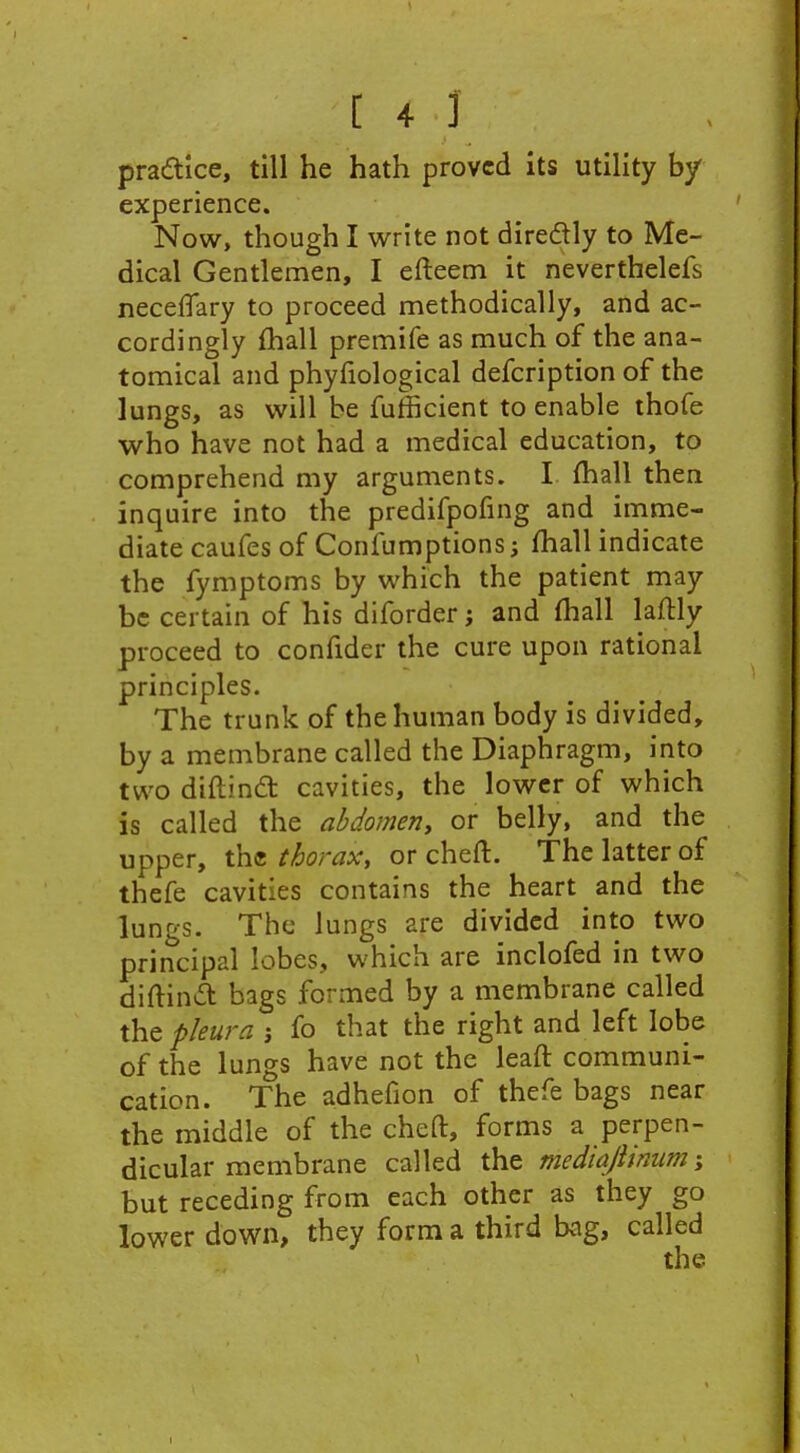 pracftice, till he hath proved its utility by experience. Now, though I write not diredlly to Me- dical Gentlemen, I efteem it neverthelefs necefTary to proceed methodically, and ac- cordingly (hall premife as much of the ana- tomical and phyfiological defcription of the lungs, as will be fufficient to enable thofe who have not had a medical education, to comprehend my arguments. I fhall then inquire into the predifpofing and imme- diate caufes of Confumptions; fhall indicate the fymptoms by which the patient may be certain of his diforder; and fhall laftly proceed to confider the cure upon rational principles. The trunk of the human body is divided, by a membrane called the Diaphragm, into two diftindt cavities, the lower of which is called the ahdomeriy or belly, and the upper, the thorax, or chert. The latter of thefe cavities contains the heart and the lungs. The lungs are divided into two principal lobes, which are inclofed in two diftinit bags formed by a membrane called the pleura j fo that the right and left lobe of the lungs have not the leaft communi- cation. The adhefion of thefe bags near the middle of the cheft, forms a perpen- dicular membrane called the mediajiimm % but receding from each other as they go lower down, they form a third kig, called