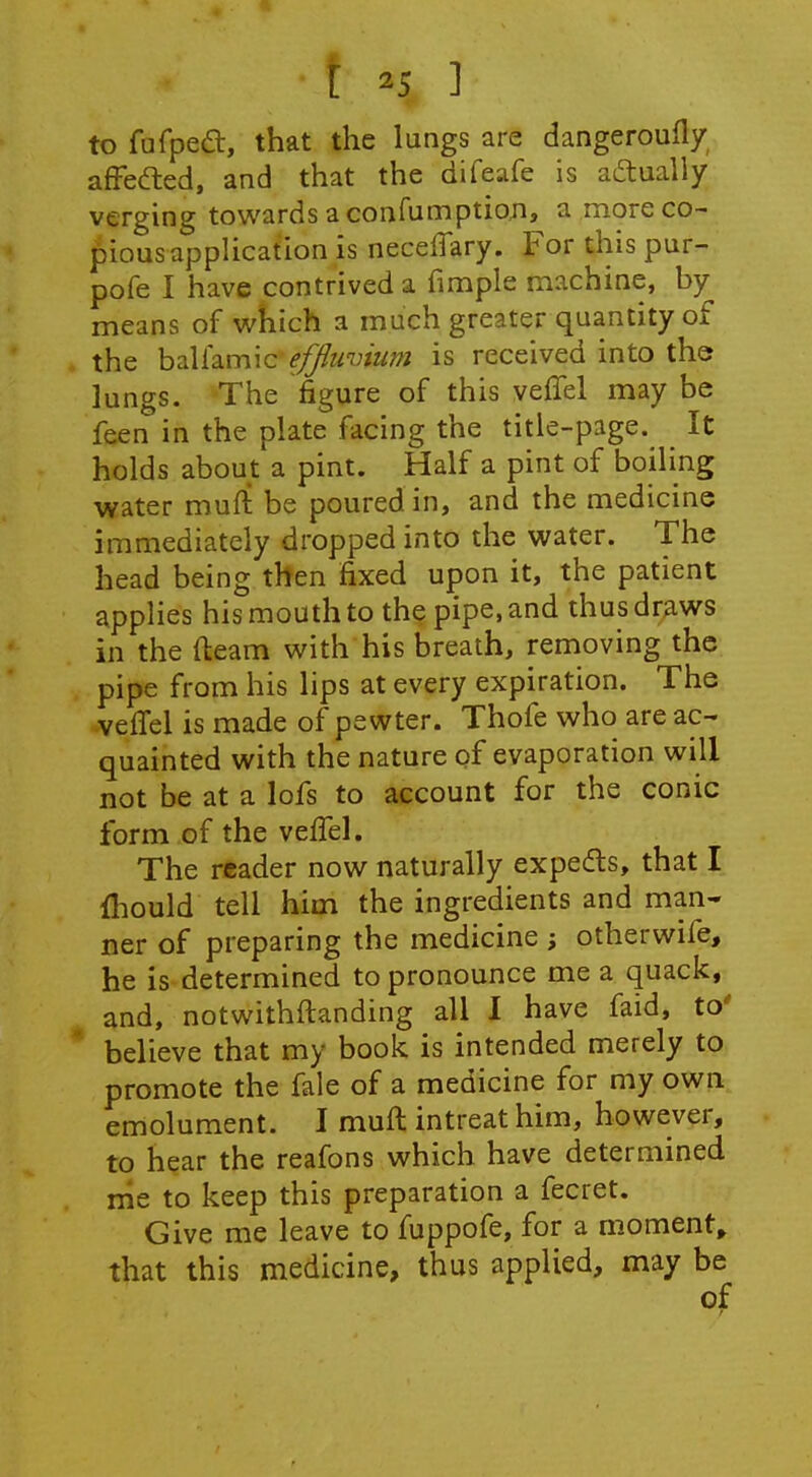 to fufped, that the lungs are dangeroufly afFefted, and that the difeafe is actually verging towards a confumptioxi, a more co- pious application is necelTary. For this pur- pofe I have contrived a fimple machine, by means of which a much greater quantity of the baUamic efjimnum is received into the lungs. The figure of this veffel may be feen in the plate facing the title-page. It holds about a pint. Half a pint of boiling water muft be poured in, and the medicine immediately dropped into the water. The head being then fixed upon it, the patient applies his mouth to the pipe, and thus draws in the (learn with his breath, removing the pipe from his lips at every expiration. The veffel is made of pewter. Thofe who are ac- quainted with the nature of evaporation will not be at a lofs to account for the conic form of the veffel. The reader now naturally expedls, that I {hould tell him the ingredients and man- ner of preparing the medicine ; otherwife, he is determined to pronounce me a quack, and, notwithftanding all I have faid, to' * believe that my book is intended merely to promote the fale of a medicine for my own emolument. I muft intreat him, however, to hear the reafons which have determined me to keep this preparation a fecret. Give me leave to fuppofe, for a moment, that this medicine, thus applied, may be of