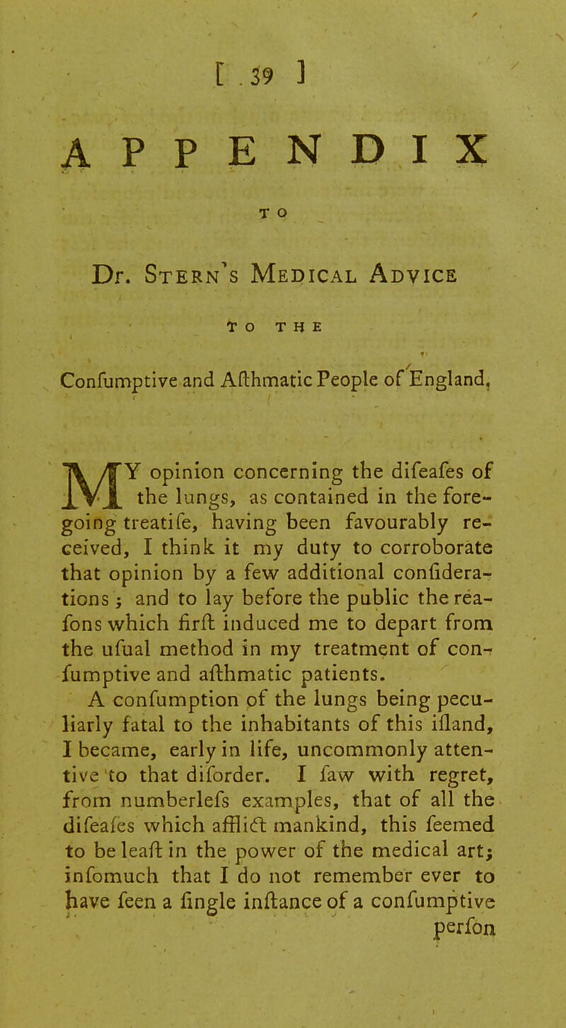 APPENDIX T O Dr. Stern's Medical Advice To THE Confumptive and Afthmatic People of England, MY opinion concerning the difeafes of the lungs, as contained in the fore- going treatife, having been favourably re- ceived, I think it my duty to corroborate that opinion by a few^ additional confidera- tions; and to lay before the public therea- fons which firft induced me to depart from the ufual method in my treatment of con- fumptive and afthmatic patients. A confumption of the lungs being pecu- liarly fatal to the inhabitants of this ifland, I became, early in life, uncommonly atten- tive to that diforder. I faw with regret, from numberlefs examples, that of all the difeafes which afflicft mankind, this feemed to beleaftin the power of the medical art; infomuch that I do not remember ever to have feen a lingle inftance of a confumptive perfon