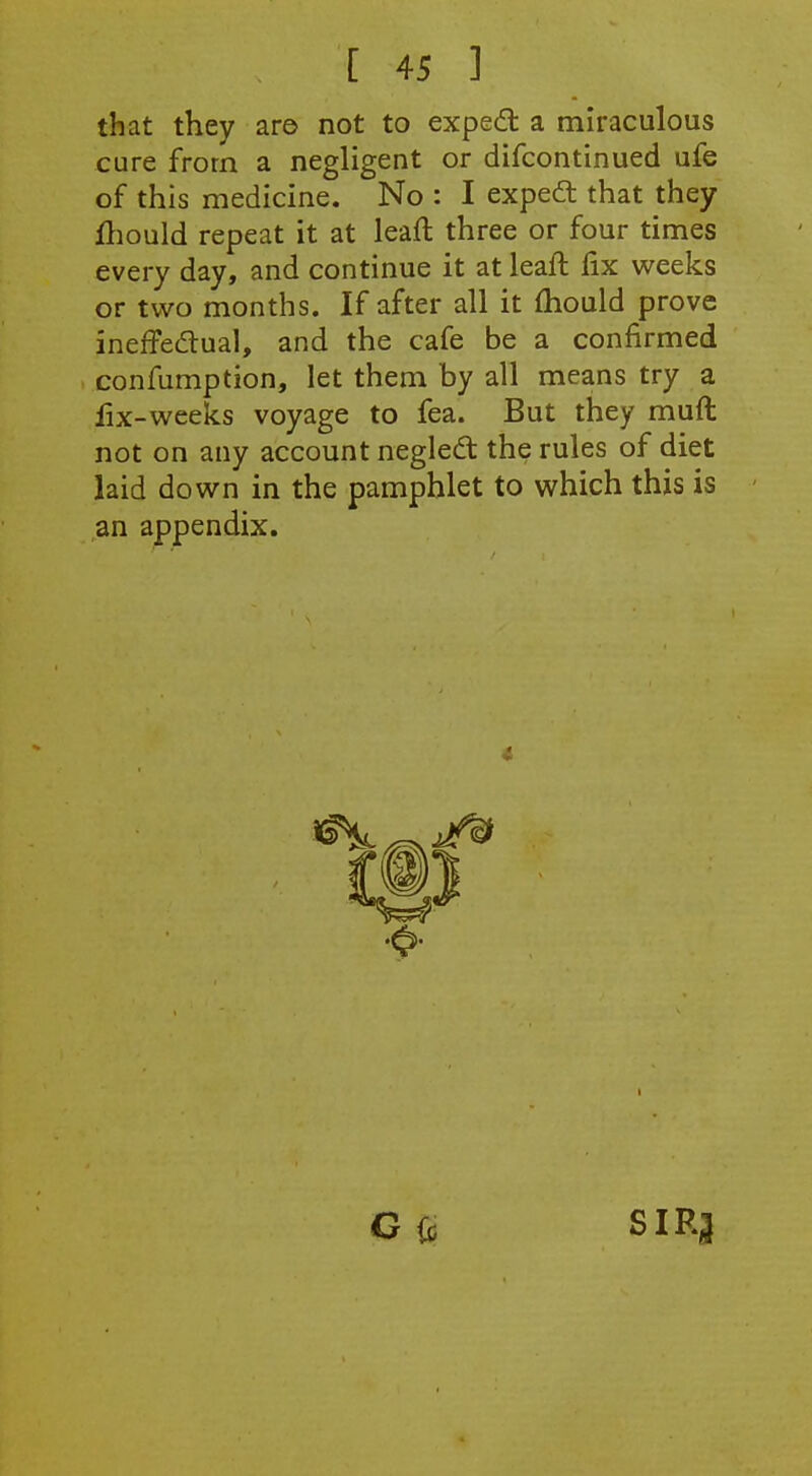 that they are not to expedl a miraculous cure from a negligent or difcontinued ufe of this medicine. No : I expedt that they fhould repeat it at leaft three or four times every day, and continue it at leaft fix weeks or two months. If after all it {hould prove ineffedlual, and the cafe be a confirmed confumption, let them by all means try a fix-weeks voyage to fea. But they muft not on any account negled the rules of diet laid down in the pamphlet to which this is an appendix. G(o SIRJ