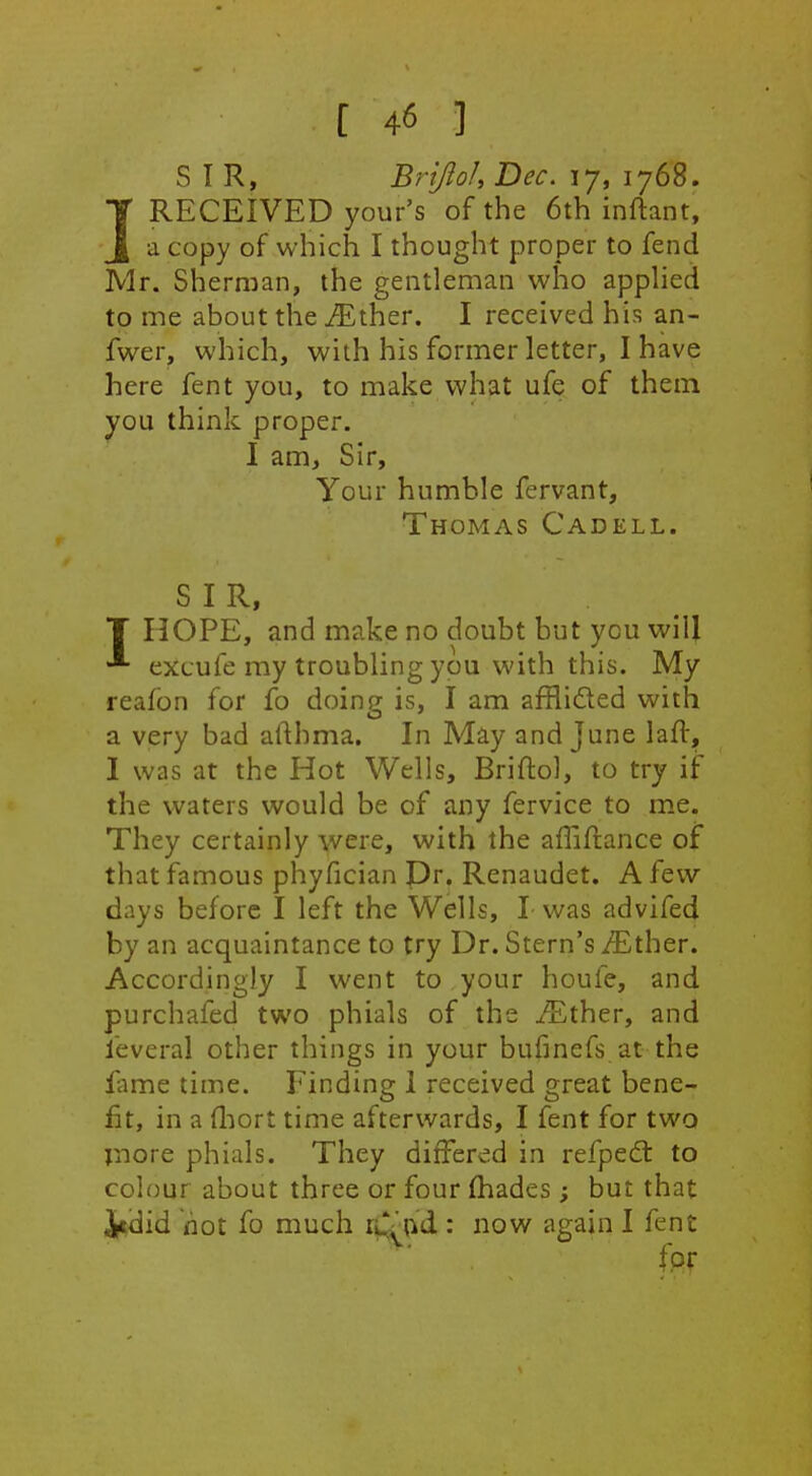 SIR, Brijloh Bee, 17, 1768. IRECEIVED your's of the 6th inftant, a copy of which I thought proper to fend Mr. Sherman, the gentleman who apphed to me about the iEther. I received his an- fwer, which, with his former letter, I have here fent you, to make what ufe of them you think proper. I am. Sir, Your humble fervant, Thomas Cadell. SIR, T HOPE, and make no doubt but you will excufe my troubling you with this. My reafbn for fo doing is, I am afflidled with a very bad afthma. In May and June laft, I was at the Hot Wells, Briftol, to try if the waters would be of any fervice to me. They certainly were, with the affiftance of that famous phyfician Dr. Renaudet. A few days before I left the Wells, I- was advifed by an acquaintance to try Dr. Stern's ^Ether. Accordingly I went to your houfe, and purchafed two phials of the iEther, and leveral other things in your bufinefs at the fame time. Finding 1 received great bene- fit, in a fliort time afterwards, I fent for two jnore phials. They differed in refpe£t to colour about three or four fhades ; but that i«did hot fo much rs^tikd : now again I fent