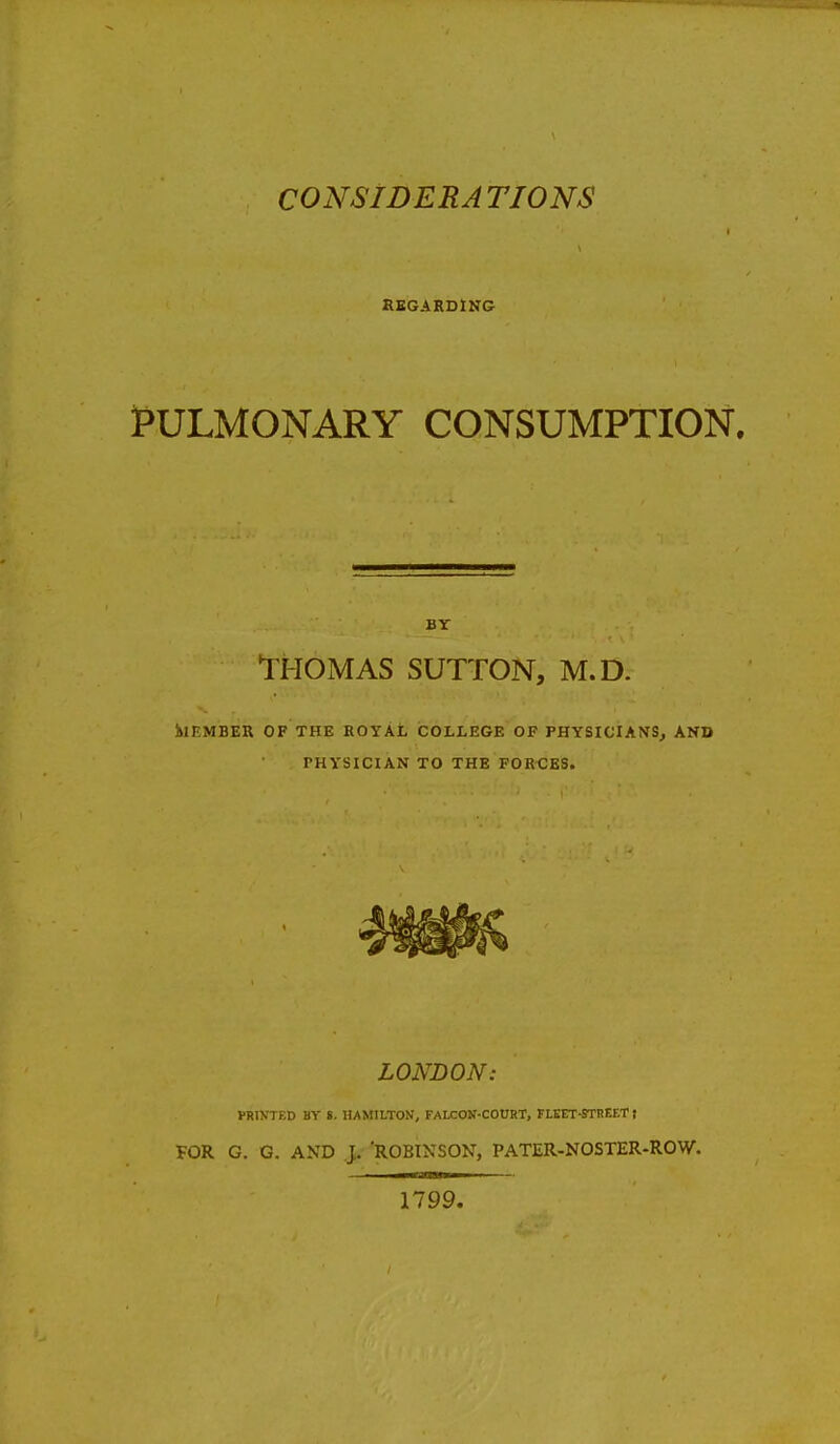 REGARDING PULMONARY CONSUMPTION. BY THOMAS SUTTON, M.D. •MEMBER OF THE ROYAL COLLEGE OF PHYSICIANS, AND PHYSICIAN TO THE FORCES. LONDON: PRINTED BY ». HAMILTON, FALCON-COURT, FLEET-STREET I FOR G. G. AND J. ROBINSON, PATER-NOSTER-ROW. 1799.