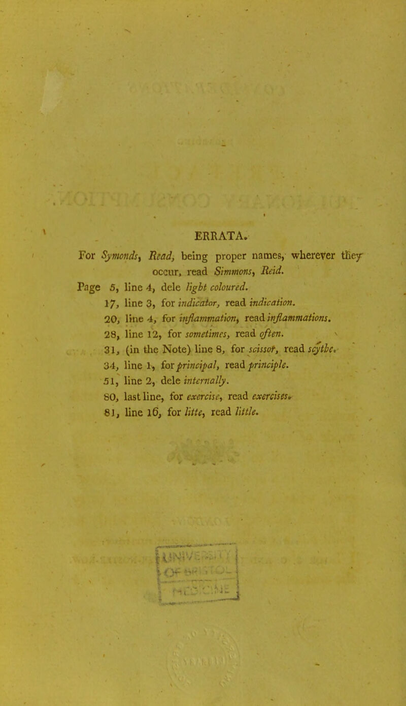 ERRATA. For Symonds, Read, being proper names, wherever the/ occur, read Simmons, Reid. Fage 5, line 4, dele light coloured. 17, line 3, for indicator, read indication. 20, line 4, for inflammation, read inflammations. 28, line 12, for sometimes, read o/iftfra. 31, (in the Note) line 8, for scissor, read scythe. 34, line 1, (orprincipal, read principle. 51, line 2, dele internally. 80, last line, for cawi^, read exercises, 81, line 16, for read little. M 1 <