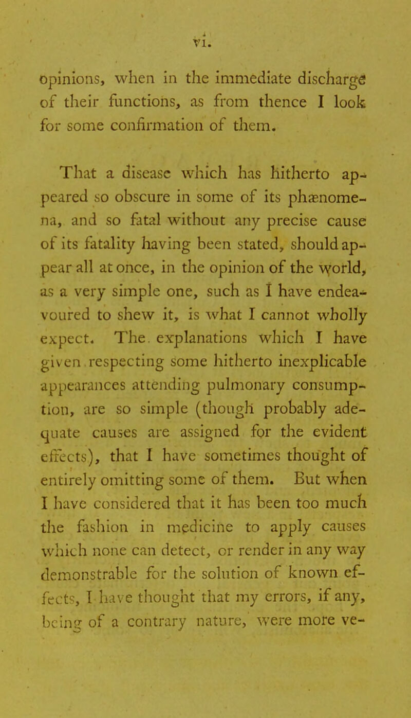 opinions, when in the immediate discharge of their functions, as from thence I look for some confirmation of them. That a disease which has hitherto ap- peared so obscure in some of its phenome- na, and so fatal without any precise cause of its fatality having been stated, should ap- pear all at once, in the opinion of the world, as a very simple one, such as I have endea- voured to shew it, is what I cannot wholly expect. The. explanations which I have given.respecting some hitherto inexplicable appearances attending pulmonary consump- tion, are so simple (though probably ade- quate causes are assigned for the evident effects), that I have sometimes thought of entirely omitting some of them. But when I have considered that it has been too much the fashion in medicine to apply causes which none can detect, or render in any way demonstrable for the solution of known ef- fects, I have thought that my errors, if any, being of a contrary nature, were more ve-