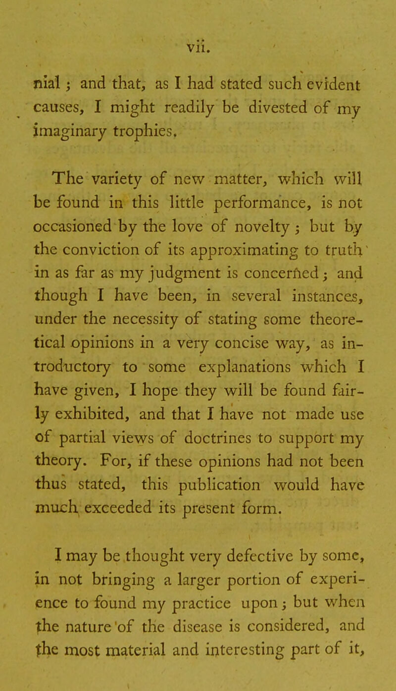 nial i and that, as I had stated such evident causes, I might readily be divested of my imaginary trophies. The variety of new matter, which will be found in this little performance, is not occasioned by the love of novelty ; but by the conviction of its approximating to truth' in as far as my judgment is concerned; and though I have been, in several instances, under the necessity of stating some theore- tical opinions in a very concise way, as in- troductory to some explanations which I have given, I hope they will be found fair- ly exhibited, and that I have not made use of partial views of doctrines to support my theory. For, if these opinions had not been thus stated, this publication would have much exceeded its present form. I may be thought very defective by some, in not bringing a larger portion of experi- ence to found my practice upon, but when the nature of the disease is considered, and the most material and interesting part of it,