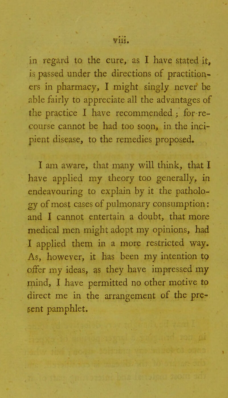 via. in regard to the cure, as I have stated it, is passed under the directions of practition- ers in pharmacy, I might singly never be able fairly to appreciate all the advantages of the practice I have recommended ; for re- course cannot be had too soon, in the inci- pient disease, to the remedies proposed. I am aware, that many will think, that I have applied my theory too generally, in endeavouring to explain by it the patholo- gy of most cases of pulmonary consumption; and I cannot entertain a doubt, that more medical men might adopt my opinions, had I applied them in a more restricted way. As, however, it has been my intention to offer my ideas, as they have impressed my mind, I have permitted no other motive to direct me in the arrangement of the pre- sent pamphlet.
