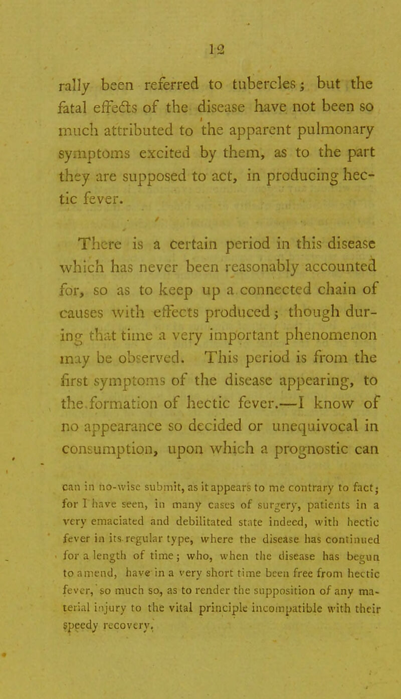 rally been referred to tubercles; but the fatal effedts of the disease have not been so much attributed to the apparent pulmonary symptoms excited by them, as to the part they are supposed to act, in producing hec- tic fever. There is a certain period in this disease which has never been reasonably accounted for, so as to keep up a connected chain of causes with effects produced j though dur- ing that time a very important phenomenon may be observed. This period is from the first symptoms of the disease appearing, to the.formation of hectic fever.—I know of no appearance so decided or unequivocal in consumption, upon which a prognostic can can in no-wise submit, as it appears to me contrary to fact; for I have seen, in many cases of surgery, patients in a very emaciated and debilitated state indeed, with hectic fever in its.regular type, where the disease has continued for a length of time; who, when the disease has begun to amend, have in a very short time been free from hectic fever, so much so, as to render the supposition of any ma- terial injury to the vital principle incompatible with their speedy recovery,