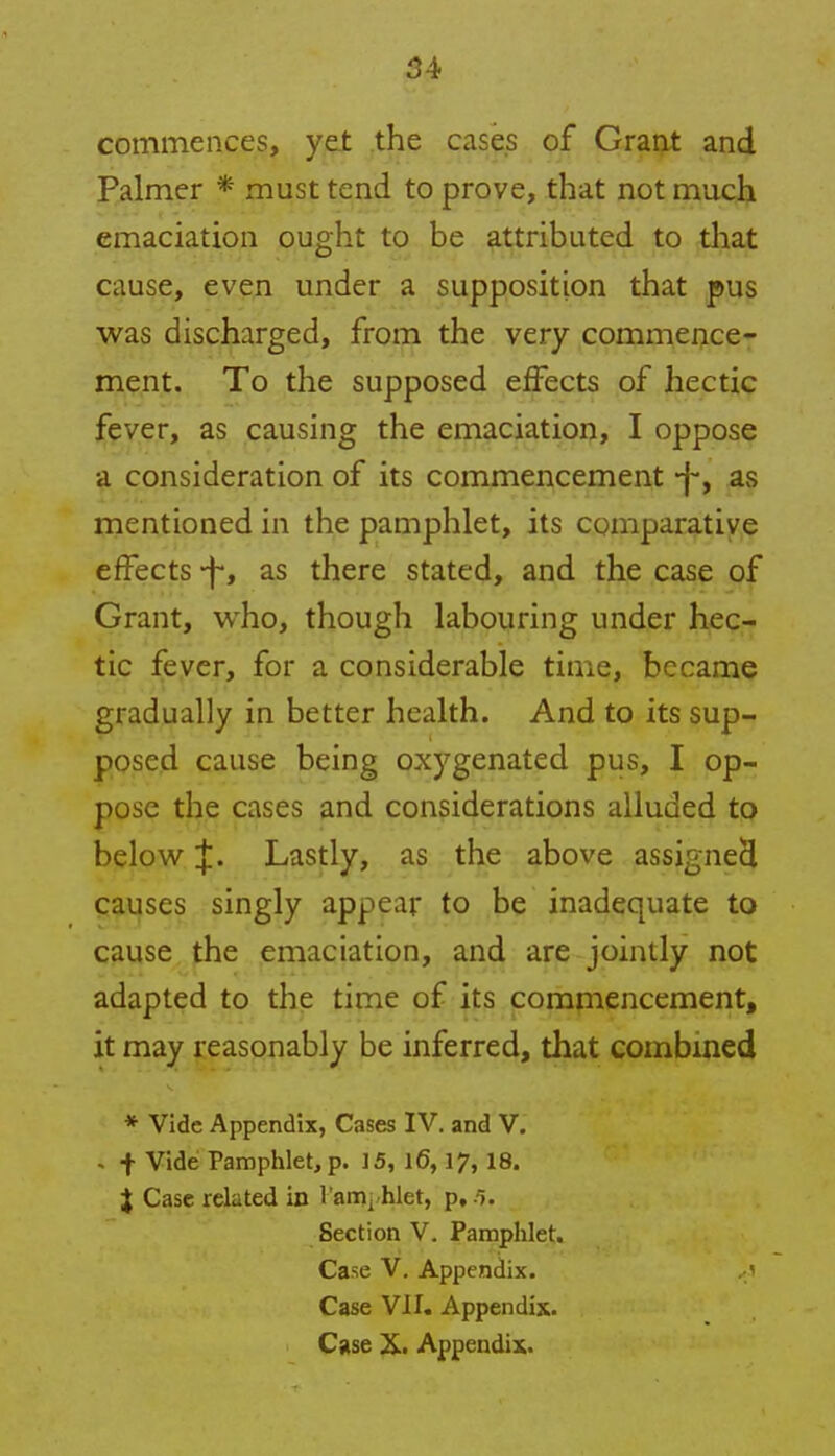 commences, yet the cases of Grant and Palmer * must tend to prove, that not much emaciation ought to be attributed to that cause, even under a supposition that pus was discharged, from the very commence- ment. To the supposed effects of hectic fever, as causing the emaciation, I oppose a consideration of its commencement -j-, as mentioned in the pamphlet, its comparative effects -f, as there stated, and the case of Grant, who, though labouring under hec- tic fever, for a considerable time, became gradually in better health. And to its sup- posed cause being oxygenated pus, I op- pose the cases and considerations alluded to below J. Lastly, as the above assigned causes singly appear to be inadequate to cause the emaciation, and are jointly not adapted to the time of its commencement, it may reasonably be inferred, that combined * Vide Appendix, Cases IV. and V. * + Vide Pamphlet, p. 15, 16,17, 18. % Case related in 1 am, hlet, p, Section V. Pamphlet. Case V. Appendix. Case VII. Appendix. Case X. Appendix.