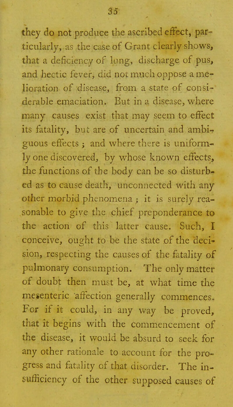 they do not produce the ascribed effect, par- ticularly, as the case of Grant clearly shows, that a deficiency of king, discharge of pus, and hectic fever, did not much oppose ame- lioration of disease, from a state of consi- derable emaciation. But in a disease, where many causes exist that may seem to effect its fatality, but are of uncertain and ambi- guous effects ; and where there is uniform- ly one discovered, by whose known effects, the functions of the body can be so disturb- ed as to cause death, unconnected with any other morbid phenomena ; it is surely rea- sonable to give the chief preponderance to the action of this latter cause. Such, I conceive, ought to be the state of the deci- sion, respecting the causes of the fatality of pulmonary consumption. The only matter of doubt then must be, at what time the mesenteric affection generally commences. For if it could, in any way be proved, that it begins with the commencement of the disease, it would be absurd to seek for any other rationale to account for the pro- gress and fatality of that disorder. The in- sufficiency of the other supposed causes of