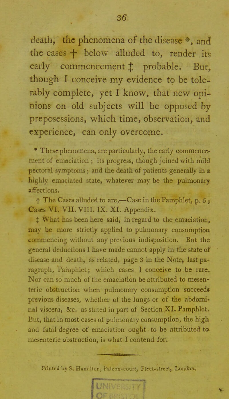 death, the phenomena of the disease *, and the cases *f- below alluded to, render its early commencement J probable. But, though I conceive my evidence to be tole- rably complete, yet I know, that new opi- nions on old subjects will be opposed by preposessions, which time, observation, and experience, can only overcome. • These phenomena, are particularly, the early commence- ment of emaciation ; its progress, though joined with mild pectoral symptoms; and the death of patients generally in a highly emaciated state, whatever may be the pulmonary affections. -f- The Cases alluded to are,—Case in the Pamphlet, p. 5 j Cases VI. VII. VIII. IX. XI. Appendix. J What has been here said, in regard to the emaciation, may be more strictly applied to pulmonary consumption commencing without any previous indisposition. But the general deductions 1 have made cannot apply in the state of disease and death, as related, page 3 in the Note, last pa- ragraph, Pamphlet j which cases I conceive to be rare. Nor can so much of the emaciation be attributed to mesen- teric obstruction when pulmonary consumption succeed* previous diseases, whether of the lungs or of the abdomi- nal viscera, 4cc. as stated in part of Section XI. Pamphlet. But, that in most cases of pulmonary consumption, the high and fatal degree of emaciation ought to be attributed to mesenteric obstruction, is what I contend for. Printed by S. Hamilton, Kalcon-court, Fleet-street,. London.