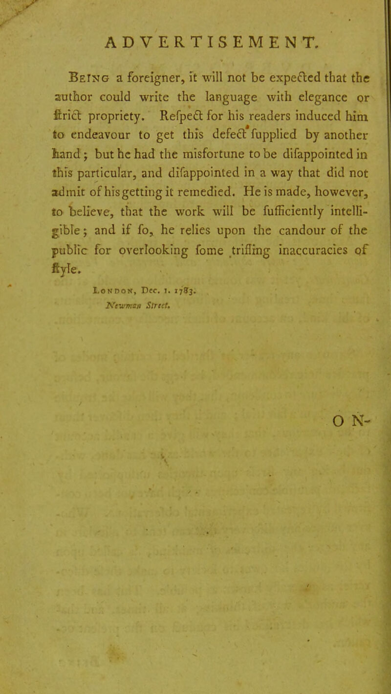 ADVERTISEMENT. Being a foreigner, it will not be expe&ed that the author could write the language with elegance or ftrict propriety. RefpecT: for his readers induced him to endeavour to get this defect fupplied by another hand; but he had the misfortune to be difappointed in this particular, and difappointed in a way that did not admit of his getting it remedied. He is made, however, to believe, that the work will be fufEciently intelli- gible ; and if fo, he relies upon the candour of the public for overlooking fome trifling inaccuracies qf ftyie. London, Dec. i. 171*3. Newman Strict. O N-