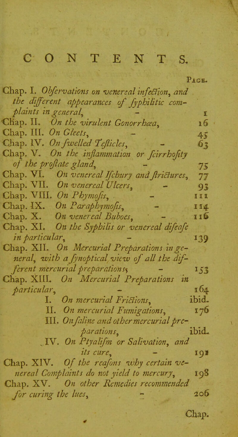 CONTENTS. Page. Chap. I. Obfervations on venereal infc&ion, and the different appearances of fyphilitic com- plaints in general, - i 'Chap. II. On the •virulent Gonorrhea, 16 Chap. III. On Gleets, - 4£ Chap. IV. On /welled Te/licles, - 63 Chap. V. On the inflammation or fc'irrhofity of the pro/late gland, - 75 Chap. VI. On venereal Jfchury andJlritlures, 77 Chap. VII. On venereal Ulcers, - 93 Chap. VIII. On Phymofis, - 111 Chap. IX. On Paraphymofis, - 114. Chap. X. On venereal Buboes, - 11S Chap. XI. On the Syphilis or venereal difeafe in particular', - 139 Chap. XII. On Mercurial Preparations in ge- neral, nvith a fynoptical view of all the dif- ferent mercurial preparations^ - 153 Chap. XIII. On Mercurial Preparations in particular, - 164. I. On mercurial Friblions, ibid. II. On mercurial Fumigations, 176 III. Onfaline and other mercurial pre- parations, ibid- IV. On Ptyalifm or Salivation, and its cure, - 191 Chap. XIV. Of the reafuns vuhy certain ve- nereal Complaints do not yield to mercury, 198 Chap. XV. On other Remedies recommended for curing the lues, - 206 Chap.