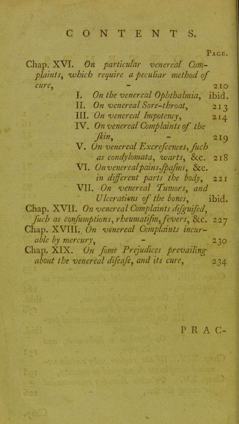 Page. Chap. XVI. On particular venereal Com- plaint s, which require a peculiar method of cure, - 21 o I. On the venereal Ophthalmia, ibid. II. On venereal Sore-throaty 213 III. On venereal Impotency, 214 IV. On venereal Complaints of the Jkin, - 219 V. On venereal Excrefcences,fuch as condylomata, warts, &c. 218 VI. Onvenerealpainsfpafms, &c. in different parts the body, 221 VII. On venereal 'Tumors, and Ulcerations of the bones, ibid. Chap. XVII. On venereal Complaints difguifed, fuch as Confu?nptions,rheumatifm,fevers, &c. 227 Chap. XVIII, On venereal Complaints incur- able by mercury, - .230 Chap. XIX. On fame Prejudices prevailing about the venereal difeafe, and its cure, 234 P R A C-