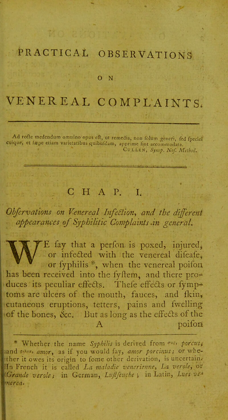 O N VENEREAL COMPLAINTS, Ad refte medendum omnino opus eft, ut rcmedia, non folum gencfi, fed fpeciel cuique, ct (spe etiam varic:atibus quibufdam, apprime fyu accommodata. Cu.llen, Synof. No/. Method. CHAP. Ii Obfervations on Venereal Infeclion, and the different appearances of Syphilitic Complaints An general. WE fay that a perfon is poxed, injured, or infected with the venereal difeafe, or fyphilis *, when the venereal poifon has been received into the fyftem, and there pro- educes its peculiar effects. Thefe effects or fymp- toms are ulcers of the mouth, fauces, and fkin, cutaneous eruptions, tetters, pains and fwelling of the bones, &c. But as long as the effects of the A poifon * Whether the name Syphilis is derived from *v>~> porcusi rand <p>*'*, amor, as if you would fay, amor porcimts; or whe- ther it owes its origin to fome other derivation, is uncertain.- lln French it is called La maladie vencrienne, La verole, ot YGrande verolc; in German, Lvjlfcuche ; in Latin, Lues ve* \nerca>