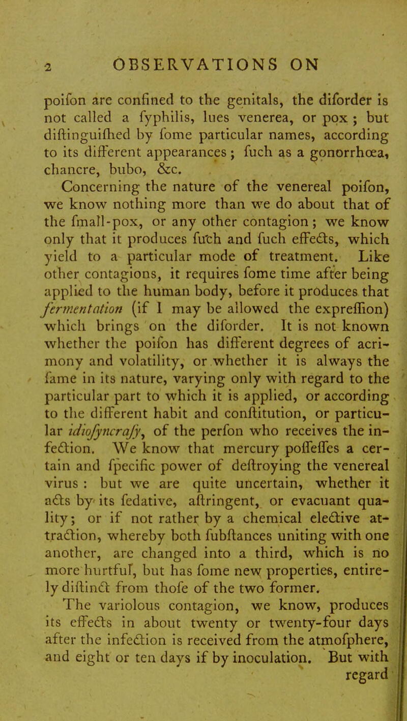 poifon are confined to the genitals, the diforder is not called a fyphilis, lues venerea, or pox ; but diftinguifhed by lbme particular names, according to its different appearances; fuch as a gonorrhceai chancre, bubo, &c. Concerning the nature of the venereal poifon, we know nothing more than we do about that of the fmall-pox, or any other contagion; we know only that it produces fu'ch and fuch effects, which yield to a particular mode of treatment. Like other contagions, it requires fome time after being applied to the human body, before it produces that fermentation (if 1 may be allowed the expreffion) which brings on the diforder. It is not known whether the poifon has different degrees of acri- mony and volatility, or whether it is always the lame in its nature, varying only with regard to the particular part to which it is applied, or according to the different habit and conftitution, or particu- lar idiofyncrajy, of the perfon who receives the in- fection. We know that mercury poffeffes a cer- tain and fpecific power of deftroying the venereal virus : but we are quite uncertain, whether it acts by its fedative, aftringent, or evacuant qua- lity ; or if not rather by a chemical elective at- traction, whereby both fubftances uniting with one another, are changed into a third, which is no more hurtful, but has fome new properties, entire- ly diftinct from thofe of the two former. The variolous contagion, we know, produces its effects in about twenty or twenty-four days after the infection is received from the atmofphere, and eight or ten days if by inoculation. But with regard