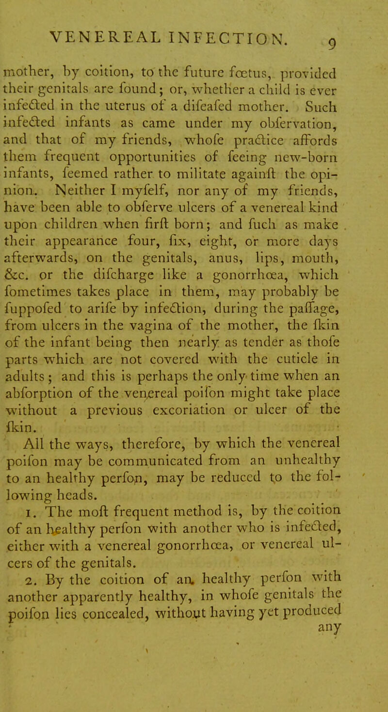 9 mother, by coition, to the future foetus, provided their genitals are found; or, whether a child is ever infected in the uterus of a difeafed mother. Such infe&ed infants as came under my obfervation, and that of my friends, whofe practice affords them frequent opportunities of feeing new-born infants, feemed rather to militate againft the opi- nion. Neither I myfelf, nor any of my friends, have been able to obferve ulcers of a venereal kind upon children when firft born; and fuch as make their appearance four, fix, eight, or more days afterwards, on the genitals, anus, lips, mouth, &c. or the difcharge like a gonorrhoea, which fometimes takes place in them, may probably be fuppofed to arife by infection, during the paffage, from ulcers in the vagina of the mother, the {kin of the infant being then nearly as tender as thofe parts which are not covered with the cuticle in adults ; and this is perhaps the only time when an abforption of the venereal poifon might take place without a previous excoriation or ulcer of the fkin. All the ways, therefore, by which the venereal poifon may be communicated from an unhealthy to an healthy perfon, may be reduced to the fol- lowing heads. 1. The moft frequent method is, by the coition of an healthy perfon with another who is infe&ed, either with a venereal gonorrhoea, or venereal ul- cers of the genitals. 2. By the coition of an. healthy perfon with another apparently healthy, in whofe genitals the poifon lies concealed, without having yet produced any