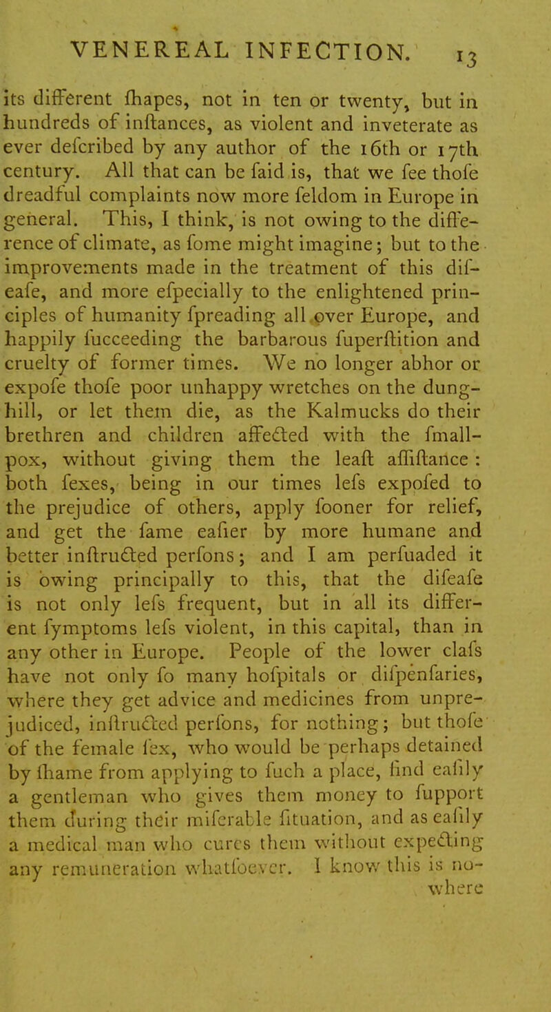 its different fhapes, not in ten or twenty, but in hundreds of inftances, as violent and inveterate as ever defcribed by any author of the 16th or 17th century. All that can be faid is, that we fee thofe dreadful complaints now more feldom in Europe in general. This, I think, is not owing to the diffe- rence of climate, as fome might imagine; but to the improvements made in the treatment of this dif- eafe, and more efpecially to the enlightened prin- ciples of humanity fpreading all over Europe, and happily lucceeding the barbarous fuperftition and cruelty of former times. We no longer abhor or expofe thofe poor unhappy wretches on the dung- hill, or let them die, as the Kalmucks do their brethren and children affected with the fmall- pox, without giving them the leaft affiftance : both fexes, being in our times lefs exppfed to the prejudice of others, apply fooner for relief, and get the fame eafier by more humane and better inftructed perfons; and I am perfuaded it is owing principally to this, that the difeafe is not only lefs frequent, but in all its differ- ent fymptoms lefs violent, in this capital, than in any other in Europe. People of the lower clals have not only fo many hofpitals or difpenfaries, where they get advice and medicines from unpre- judiced, inftructed perfons, for nothing; but thofe of the female lex, who would be perhaps detained by lhame from applying to fuch a place, rind eaiily a gentleman who gives them money to fupport them during their miferable fituation, and aseafily a medical man who cures them without expecting any remuneration whatfoevcr. 1 know this is no-