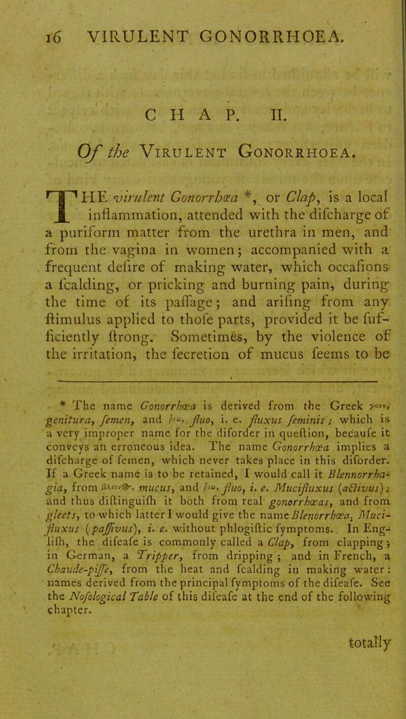 CHAP. II. Of the Virulent Gonorrhoea. THE 'virulent Gonorrhcea *, or Clap, is a local inflammation, attended with the difcharge of a puriform matter from the urethra in men, and from the vagina in women; accompanied with a frequent deiire of making water, which occafions a fcalding, or pricking and burning pain, during the time of its paffage; and arifing from any ftimulus applied to thofe parts, provided it be fuf- ficiently ftrong. Sometimes, by the violence of the irritation, the lecretion of mucus feems to be # The name Gonorrhcea is derived from the Greek y<»»t genitura, femen, and hu> fluo, i. e. fluxus feminis; which is a very improper name for the diforder in queftion, becaufe it conveys an erroneous idea. The name Gonorrhcea. implies a difcharge of femen, which never takes place in this diforder. If a Greek name is to be retained, I would call it Blennorrha- gia, from mucus, and f£«. jluox i. e. Mucifluxus (ailivus); and thus diftinguifh it both from real gonorrhoeas, and from gleets, to which latter I would give the name £le?iorrhoea} Muci- fluxus (paffivus), i. e. without phlogiftic fymptoms. In Eng- lifli, the difeafe is commonly called a Clap, from clapping; in German, a Tripper, from dripping ; and in French, a Chaude-pijfc, from the heat and fcalding in making water: names derived from the principal fymptoms of the difeafe. See the Nofological Tabic of this difeafe at the end of the following chapter. totally