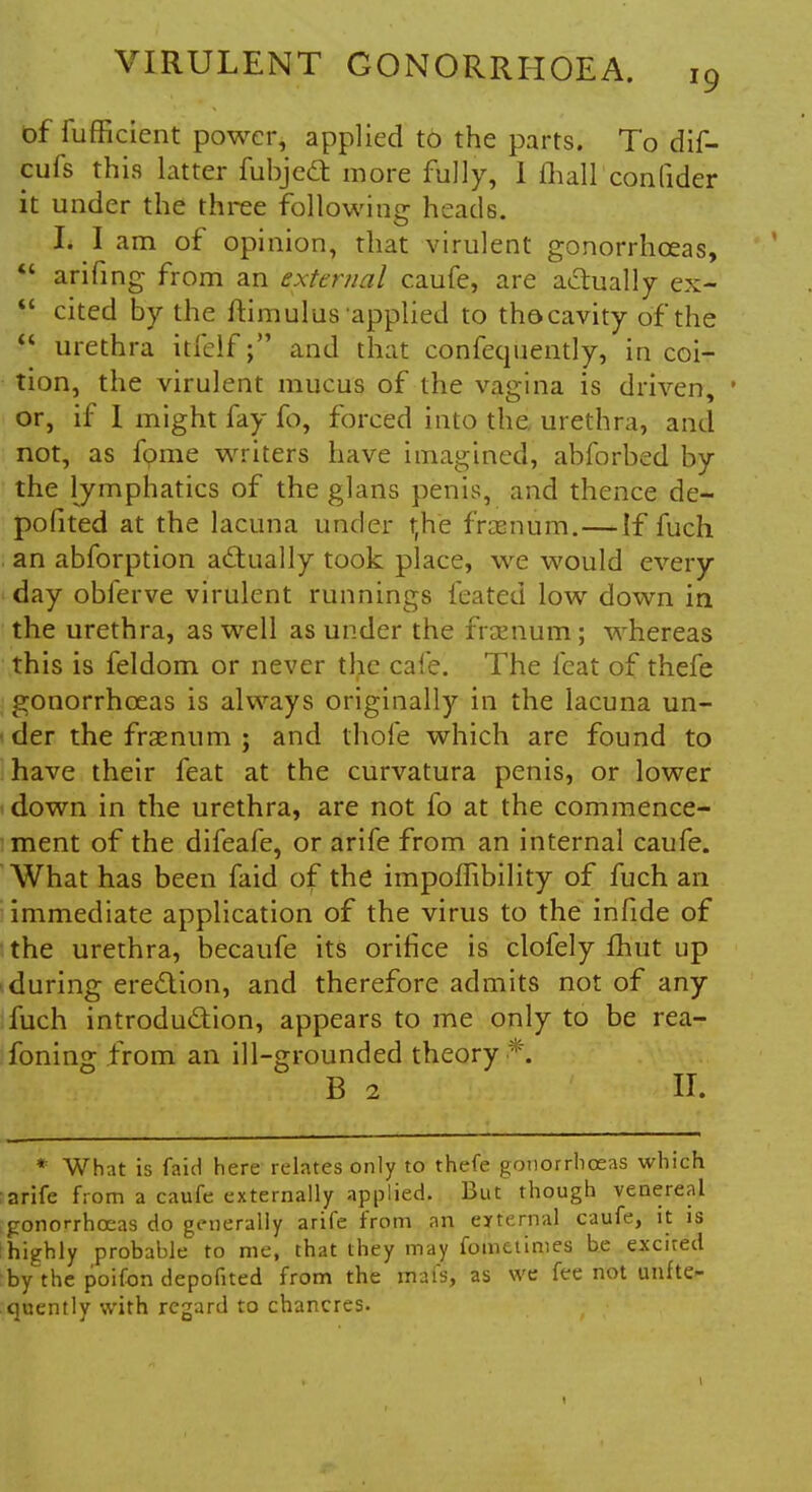 of fufficient power, applied to the parts. To dif- cufs this latter fubjedt more fully, 1 mall conlider it under the three following heads. It I am of opinion, that virulent gonorrhoeas,  arifing from an external caufe, are actually ex- cited by the ftimulus'applied to thocavity of the  urethra itfelfand that confequently, in coi- tion, the virulent mucus of the vagina is driven, 1 or, if I might fay fo, forced into the, urethra, and not, as fpme writers have imagined, abforbed by the lymphatics of the glans penis, and thence de- pofited at the lacuna under rfhe fraenum.—If fuch an abforption actually took place, we would every day obferve virulent runnings feated low down in the urethra, as well asunder the fraenum; whereas this is feldom or never the cafe. The feat of thefe gonorrhoeas is always originally in the lacuna un- der the fraenum ; and thofe which are found to have their feat at the curvatura penis, or lower down in the urethra, are not fo at the commence- ment of the difeafe, or arife from an internal caufe. What has been faid of the impoilibility of fuch an immediate application of the virus to the infide of the urethra, becaufe its orifice is clofely fhut up during erection, and therefore admits not of any fuch introduction, appears to me only to be rea- foning from an ill-grounded theory *. B 2 II. * What is faid here relates only to thefe gonorrhoeas which arife from a caufe externally applied. But though venereal gonorrhoeas do generally arife from an external caufe, it is highly probable to me, that they may fometimes be excited :by the poifon depofited from the mafs, as we fee not unfte- quently with regard to chancres.