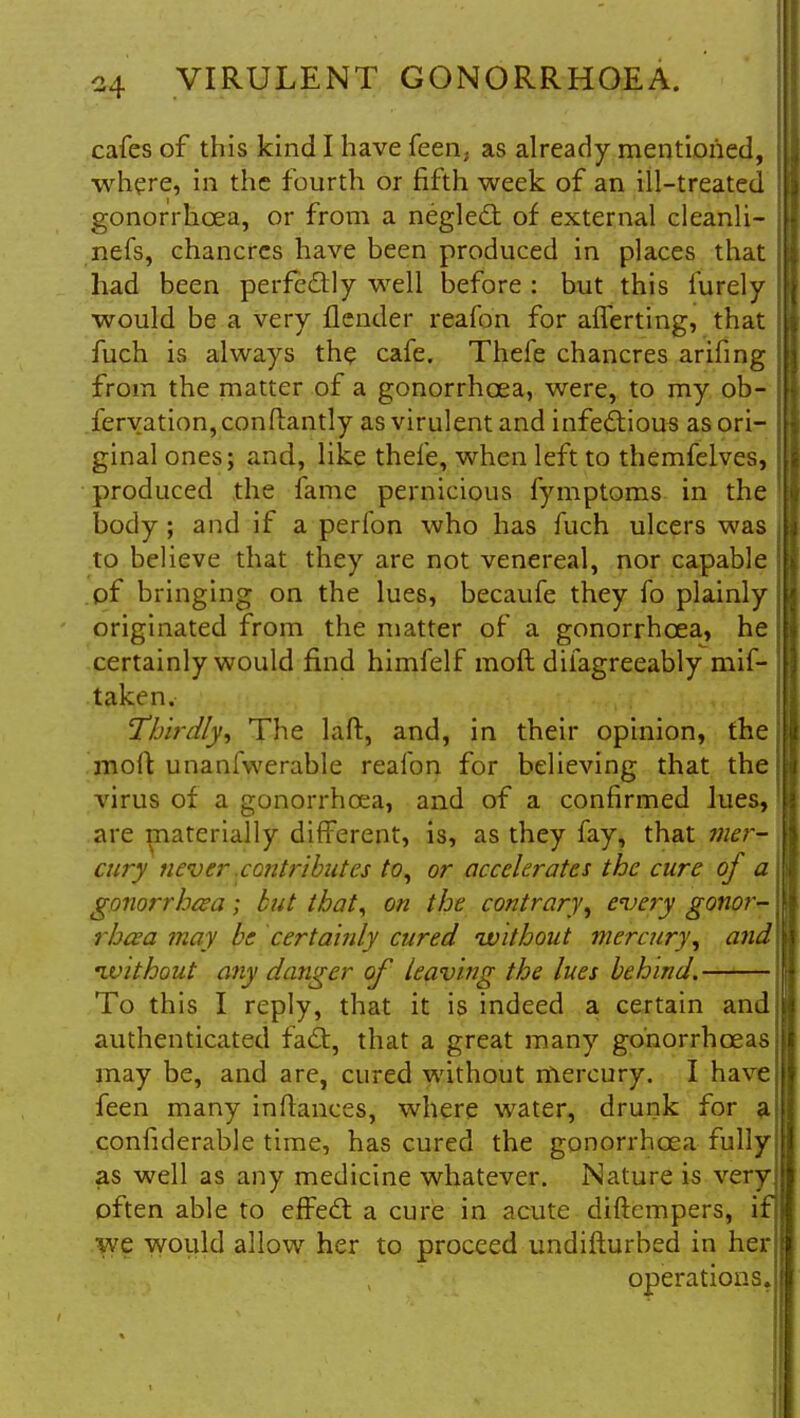 cafes of this kind I have feen, as already mentioned, where, in the fourth or fifth week of an ill-treated gonorrhoea, or from a neglect of external cleanli- nefs, chancres have been produced in places that had been perfectly well before: but this furely would be a very flender reafon for aflerting, that fuch is always the cafe. Thefe chancres arifing from the matter of a gonorrhoea, were, to my ob- fervation, con dandy as virulent and infectious as ori- ginal ones; and, like thefe, when left to themfelves, produced the fame pernicious fymptoms in the body ; and if a perfon who has fuch ulcers was to believe that they are not venereal, nor capable of bringing on the lues, becaufe they fo plainly originated from the matter of a gonorrhoea, he certainly would find himfelf raoft difagreeably mis- taken. Thirdly, The laft, and, in their opinion, the moll unanfvverable reafon for believing that the virus of a gonorrhoea, and of a confirmed lues, are materially different, is, as they fay, that mer- cury never .contributes to, or accelerates the cure of a gonorrhoea; but that, on the contrary, every gonor- rhoea may be certainly cured without mercury, and •without any danger of leaving the lues behind. To this I reply, that it is indeed a certain and authenticated fact, that a great many gonorrhoeas may be, and are, cured without mercury. I have feen many indances, where water, drunk for a confiderable time, has cured the gonorrhoea fully as well as any medicine whatever. Nature is very often able to effect a cure in acute diftempers, if we would allow her to proceed undifturbed in her operations.