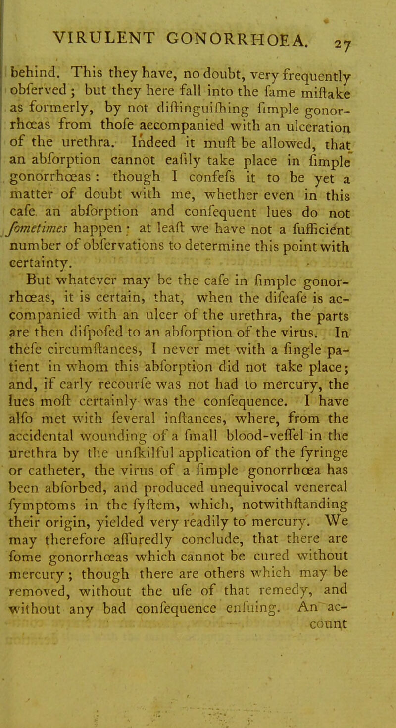 behind. This they have, no doubt, very frequently obferved ; but they here fall into the fame miftake as formerly, by not diftinguifhing fimple gonor- rhoeas from thofe accompanied with an ulceration of the urethra. Indeed it muft be allowed, that an abforption cannot eafily take place in fimple gonorrhoeas : though I confefs it to be yet a matter of doubt with me, whether even in this cafe, an abforption and confequent lues do not fometimes happen • at leaft we have not a fufHcient number of oblervations to determine this point with certainty. But whatever may be the cafe in fimple gonor- rhoeas, it is certain, that, when the difeafe is ac- companied with an ulcer of the urethra, the parts are then difpofed to an abforption of the virus. In thefe circumftances, I never met with a fingle pa- tient in whom this abforption did not take place; and, if early recourfe was not had to mercury, the lues moft certainly was the confequence. I have alfo met with feveral inftances, where, from the accidental wounding of a fmall blood-veffel in the urethra by the unfkilful application of the fyringe or catheter, the virus of a fimple gonorrhoea has been abforbed, and produced unequivocal venereal fymptoms in the fyftem, which, notwithstanding their origin, yielded very readily to mercury. We may therefore aifuredly conclude, that there are fome gonorrhoeas which cannot be cured without mercury; though there are others which may be removed, without the ufe of that remedy, and without any bad confequence enfuing. An ac- count