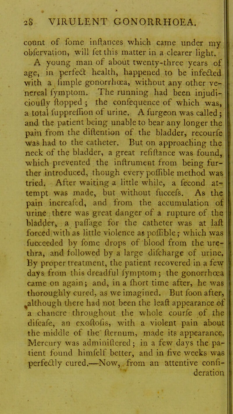 count of fome inftances which came under my obfervation, will fet this matter in a clearer light. A young man of about twenty-three years of age, in perfect: health, happened to be infected with a fimple gonorrhoea, without any other ve- nereal Iymptom. The running had been injudi- ciously flopped ; the confequence of which was, j a total fupprcflion of urine. A furgeon was called; and the patient being unable to bear any longer the pain from the diftention of the bladder, recourfe was had to the catheter. But on approaching the neck of the bladder, a great refiftance was found, which prevented the inftrument from being fur- ther introduced, though every poffible method was tried. After waiting a little while, a fecond at- tempt was made, but without fuccefs. As the pain incrcaftd, and from the accumulation of urine there was great danger of a rupture of the bladder, a paflage for the catheter was at laft forced with as little violence as poffible; which was fucceeded by fome drops of blood from the ure- thra, and followed by a large difcharge of urine, By proper treatment, the patient recovered in a few days from this dreadful Iymptom; the gonorrhoea came on again; and, in a fhort time after, he was thoroughly cured, as we imagined. But foon after, although there had not been the leaft appearance of a chancre throughout the whole courfe of the difeafe, an exoftoiis, with a violent pain about the middle of the' fternum, made its appearance. Mercury was adminiftered; in a few days the pa- tient found himfelf better, and in five weeks was perfectly cured.—Now, from an attentive confi- deration