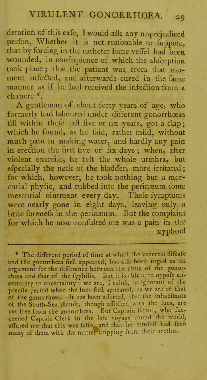 deration of this cafe, I would afk any unprejudiced perfon, Whether it is not reafonable to fuppofe, that by forcing in the catheter fome veffel had been wounded, in confequence of which the abforption took place ; that the patient was, from that mo- ment infected, and afterwards cured in the fame manner as if he had received the infection from a chancre *. A gentleman of about forty years of age, who formerly had laboured under different gonorrhoeas till within thefe laft five or fix years, got a clap; which he found, as he faid, rather mild, without much pain in making water, and hardly any pain in erection the firft five or fix days ; when, after violent exercife, he felt the whole urethra, but efpecially the neck of the bladder, more irritated ; for which, however, he took nothing but a mer- curial phyfic, and rubbed into the perineum fome mercurial ointment every day. Thefe fyraptoms were nearly gone in eight days, leaving only a little forenefs in the perinasum. But the complaint for which he now confulted me was a pain in the xyphoid * The different period of time at which the venereal difeafe and the gonorrhoea firft appeared, has alfo been urged as an argument for the difference between the virus of the gonor- rhoea and that of the fyphilis. But it is abfurd to oppofe un- certainty to uncertainty : we are, I think, as ignorant of the precife period when the lues firft appeared, as we are of that of the gonorrhoea.—It has been afTerted, that the inhabitants of the South-Sea iflands, though afflided with the lues, are yet free from the gonorrhoea. But Captain King, who fuc- ceeded Captain Clerk in the late voyage round the world, afTured me that this was falfe^and that he himfelf had feen many of them with the matteHiripping from their urethra.