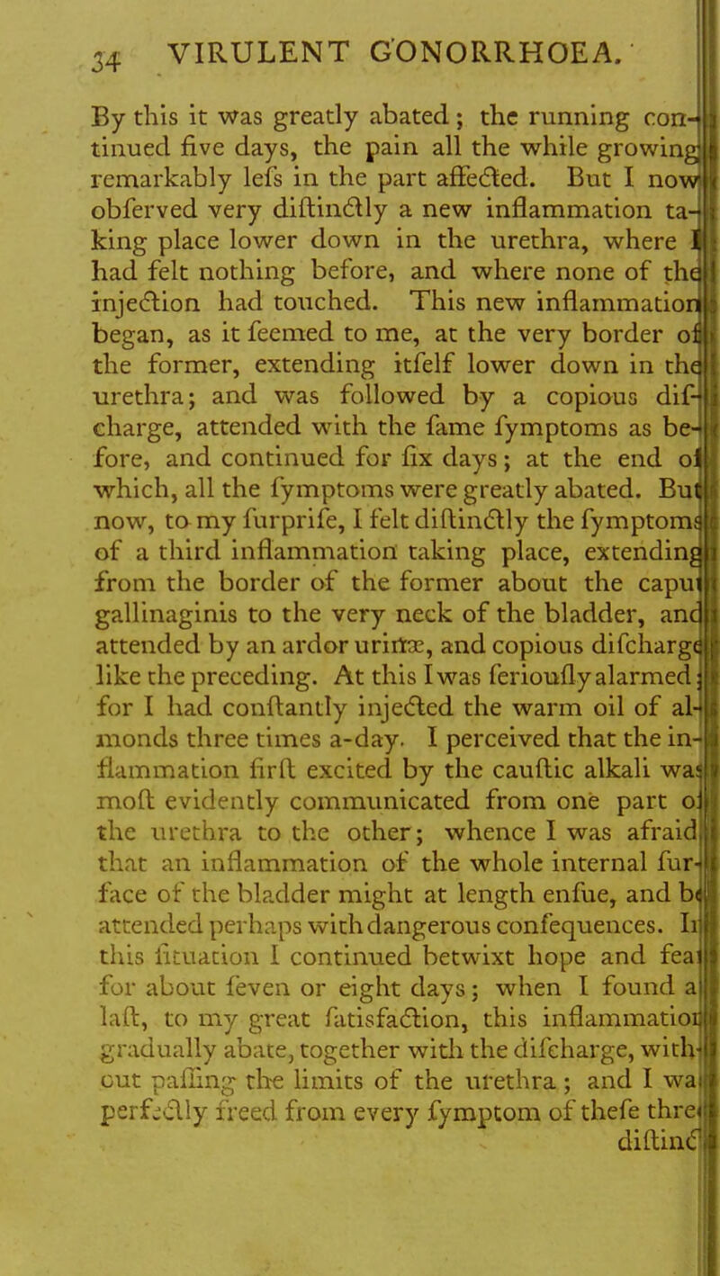 By this it was greatly abated; the running con-j tmued five days, the pain all the while growing] remarkably lefs in the part affected. But I now! obferved very diftinctly a new inflammation ta-4 king place lower down in the urethra, where 1 had felt nothing before, and where none of tha injection had touched. This new inflammation began, as it feemed to me, at the very border o£ the former, extending itfelf lower down in the- urethra; and was followed by a copious difH charge, attended with the fame fymptoms as be- fore, and continued for fix days; at the end o^ which, all the fymptoms were greatly abated. Bui now, to my furprife, I felt diftinctly the fymptomd of a third inflammation taking place, extending from the border of the former about the caput gallinaginis to the very neck of the bladder, and attended by an ardor urirta?, and copious difcharg^ like the preceding. At this I was ferioufly alarmed for I had conftandy injected the warm oil of al-j monds three times a-day. I perceived that the in- flammation firft excited by the cauftic alkali was molt evidently communicated from one part oj the urethra to the other; whence I was afraid that an inflammation of the whole internal furn face of the bladder might at length enfue, and bd attended perhaps with dangerous confequences. Ii this lituation I continued betwixt hope and feaj for about feven or eight days; when I found a laft, to my great fatisfaction, this inflammatioij gradually abate, together with the difeharge, with out pafling the limits of the urethra; and I wal perfectly freed from every fymptom of thefe thre< diftintl