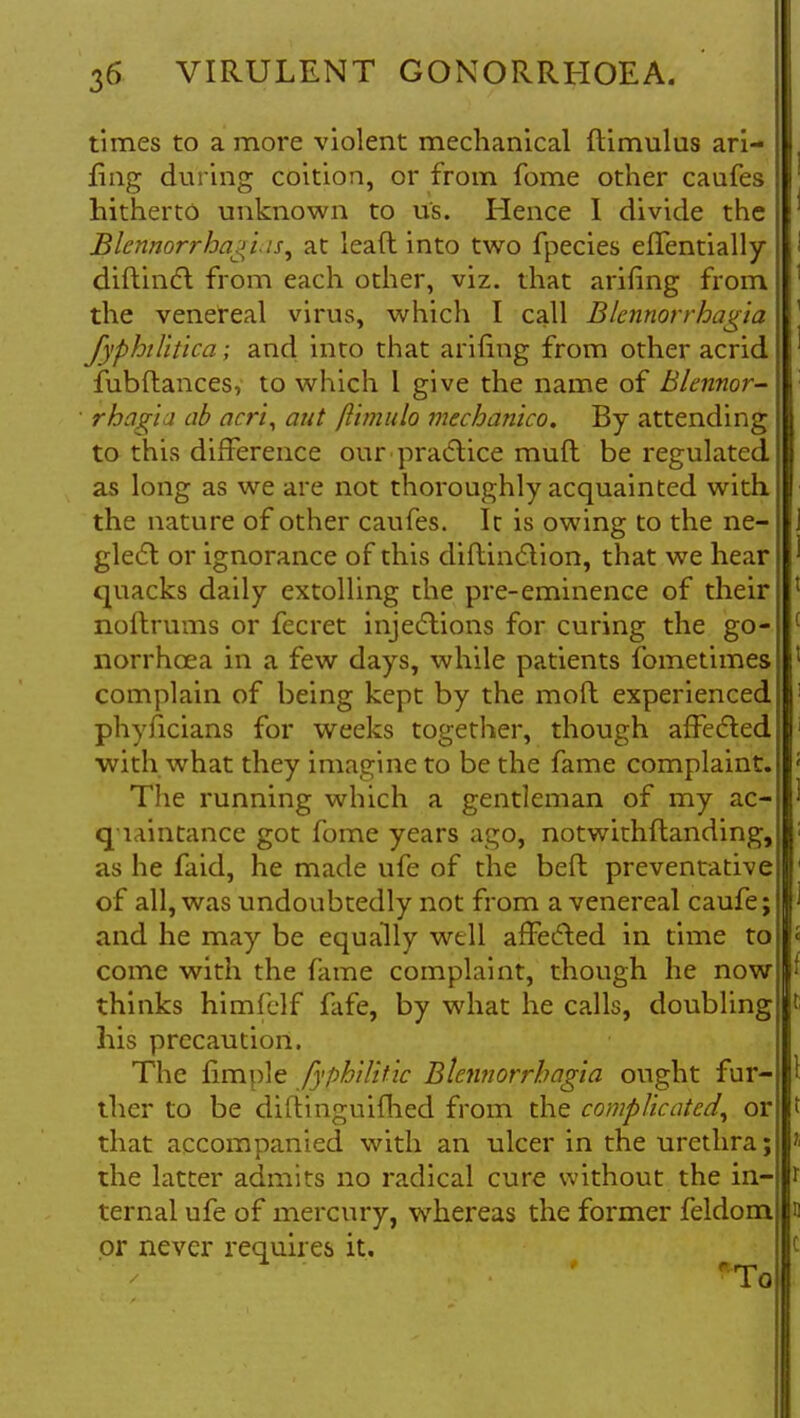 times to a more violent mechanical ftimulus ari- fing during coition, or from fome other caufes hitherto unknown to us. Hence I divide the Blcnnorrha^lis, at lead into two fpecies effentially diftinct from each other, viz. that arifing from the venereal virus, which I call Blcnnorrhagia fyphilltica; and into that arifing from other acrid fubftances, to which 1 give the name of Blennor- rhagia ab acri, aut flimulo mechanlco. By attending to this difference our practice mufl be regulated as long as we are not thoroughly acquainted with the nature of other caufes. It is owing to the ne- glect or ignorance of this diflinction, that we hear quacks daily extolling the pre-eminence of their noftrums or fecret injections for curing the go- norrhoea in a few days, while patients fometimes complain of being kept by the moft experienced phyficians for weeks together, though affected with what they imagine to be the fame complaint. The running which a gentleman of my ac- quaintance got fome years ago, notwithftanding, as he faid, he made ufe of the beft preventative of all, was undoubtedly not from a venereal caufe; and he may be equally well affected in time to come with the fame complaint, though he now thinks himfclf fafe, by what he calls, doubling his precaution. The fimple fyphtlitic Blennorrbagia ought fur- ther to be diftinguHhed from the complicated, or that accompanied with an ulcer in the urethra; the latter admits no radical cure without the in- ternal ufe of mercury, whereas the former feldom or never requires it.