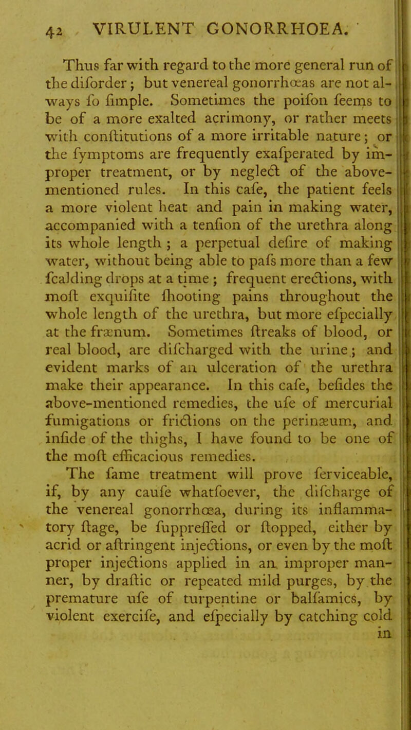 Thus far with regard to the more general run of the diforder; but venereal gonorrhoeas are not al- ways fo fimple. Sometimes the poifon feems to be of a more exalted acrimony, or rather meets with conftitutions of a more irritable nature; or the fymptoms are frequently exafperated by im- proper treatment, or by neglect of the above- mentioned rules. In this cafe, the patient feels a more violent heat and pain in making water, accompanied with a tenfion of the urethra along its whole length ; a perpetual defire of making water, without being able to pafs more than a few fcalding drops at a time ; frequent erections, with moft exquifite fhooting pains throughout the whole length of the urethra, but more efpecially at the frajnum. Sometimes ftreaks of blood, or real blood, are difcharged with the urine; and evident marks of an ulceration of the urethra make their appearance. In this cafe, befides the above-mentioned remedies, the ufe of mercurial fumigations or frictions on the perinseum, and infide of the thighs, I have found to be one of the moft efficacious remedies. The fame treatment will prove ferviceable, if, by any caufe whatfoever, the difcharge of the venereal gonorrhoea, during its inflamma- tory ftage, be fuppreffed or flopped, either by acrid or aftringent injections, or even by the mofl proper injections applied in an. improper man- ner, by draflic or repeated mild purges, by the premature ufe of turpentine or balfamics, by violent exercife, and efpecially by catching cold in