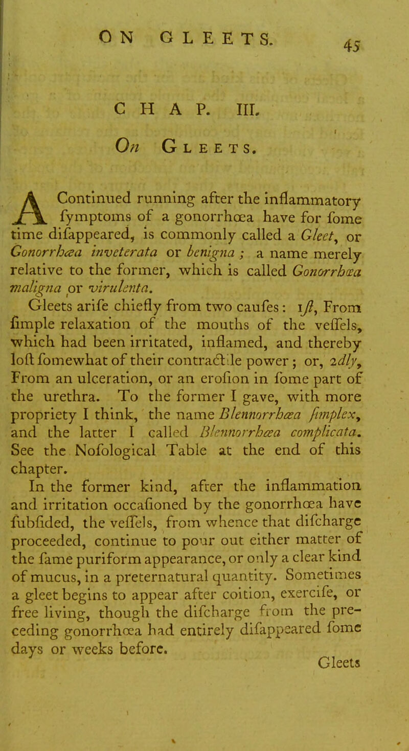 CHAP. III. On Gleets. AContinued running after the inflammatory fymptoms of a gonorrhoea have for fome time disappeared, is commonly called a Gleet, or Gonorrhea invcterata or benigna ; a name merely relative to the former, which is called Gonorrhoea maligna or 'virulenta. Gleets arife chiefly from two caufes : i/?, From fimple relaxation of the mouths of the vefTels, which had been irritated, inflamed, and thereby loft fomewhat of their contractile power; or, idlyy From an ulceration, or an erofion in fome part of the urethra. To the former I gave, with more propriety I think, the name Blennorrhea fimplexy and the latter I called Blennorrhea complicata. See the Nofological Table at the end of this chapter. In the former kind, after the inflammation and irritation occafloned by the gonorrhoea have fubfided, the vefTels, from whence that difcharge proceeded, continue to pour out either matter of the fame puriform appearance, or only a clear kind of mucus, in a preternatural quantity. Sometimes a gleet begins to appear after coition, exercife, or free living, though the difcharge from the pre- ceding gonorrhoea had entirely difappeared fome days or weeks before. Gleets