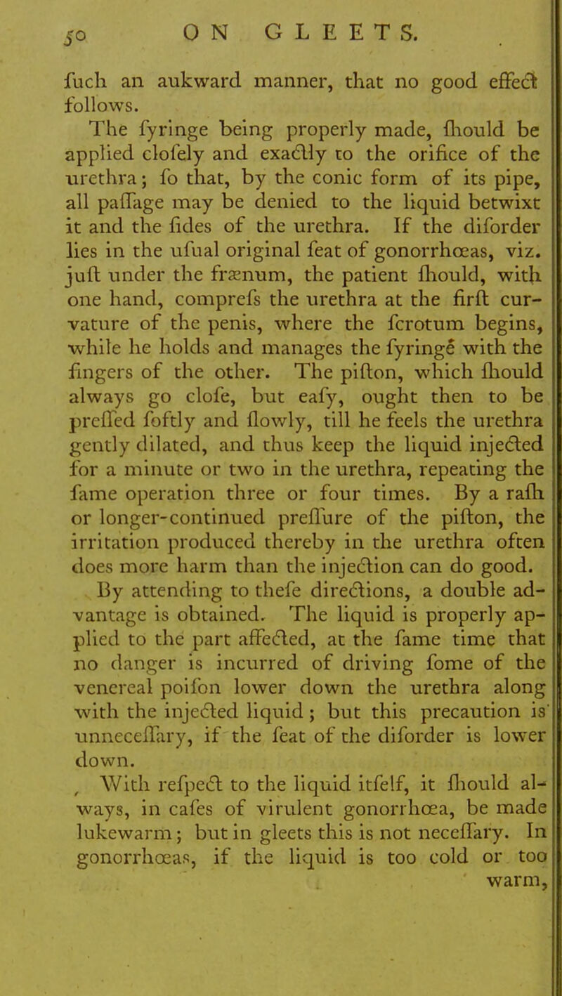 fuch an aukward manner, that no good effect follows. The fyringe being properly made, mould be applied clofely and exactly to the orifice of the ■urethra; fo that, by the conic form of its pipe, all pafTage may be denied to the liquid betwixt it and the fides of the urethra. If the diforder lies in the ufual original feat of gonorrhoeas, viz. jufl under the framum, the patient fhould, with one hand, comprefs the urethra at the firft cur- vature of the penis, where the fcrotum begins, while he holds and manages the fyringe with the fingers of the other. The pifton, which fhould always go clofe, but eafy, ought then to be preffed foftly and flowly, till he feels the urethra gently dilated, and thus keep the liquid injected for a minute or two in the urethra, repeating the fame operation three or four times. By a ram or longer-continued preflure of the pifton, the irritation produced thereby in the urethra often does more harm than the injection can do good. By attending to thefe directions, a double ad- vantage is obtained. The liquid is properly ap- plied to the part affected, at the fame time that no danger is incurred of driving fome of the venereal poifon lower down the urethra along with the injected liquid ; but this precaution is unneceffary, if the feat of the diforder is lower down. With refpect to the liquid itfelf, it fliould al- ways, in cafes of virulent gonorrhoea, be made lukewarm; but in gleets this is not neceffary. In gonorrhoeas, if the liquid is too cold or too warm,