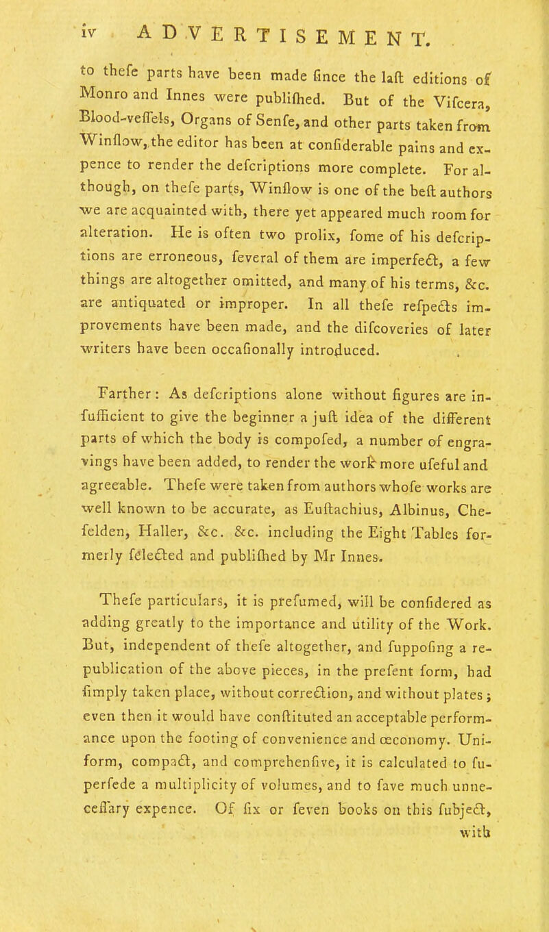 to thefe parts have been made fince the laft editions of Monro and Innes were publlfhed. But of the Vifcera, Blood-velTels, Organs of Senfe, and other parts taken fro«! Winflow,,the editor has been at confiderable pains and ex- pence to render the defcrlptlons more complete. For al- though, on thefe part,s, Winflow is one of the beft authors we are acquainted with, there yet appeared much room for alteration. He is often two prolix, fome of his defcrlp- tlons are erroneous, feveral of them are imperfeft, a few th Ings are altogether omitted, and many of his terms, &c. are antiquated or improper. In all thefe refpe£ls im- provements have been made, and the difcoveries of later writers have been occafionally Intro4uccd. Farther : As defcriptions alone without figures are In- fufficient to give the beginner a juft idea of the different parts of which the body is compofed, a number of engra- vings have been added, to render the wor^ more ufeful and agreeable. Thefe were taken from authors whofe works are well known to be accurate, as Euftachius, Alblnus, Che- felden, Haller, &c. &c. including the Eight Tables for- merly fele£led and publiflied by Mr Innes. Thefe particulars, it Is prefumed, will be confidered as adding greatly to the importance and utility of the Work. But^ independent of thefe altogether, and fuppofing a re- publication of the above pieces, in the prefent form, had fimply taken place, without corre£lIon, and without plates ; even then it would have conftituted an acceptable perform- ance upon the footing of convenience and oeconomy. Uni- form, compadl, and comprehenfive, it Is calculated to fu- perfede a multiplicity of volumes, and to fave much unne- ceflary expence. Of fix or feven books on this fubje£l, with
