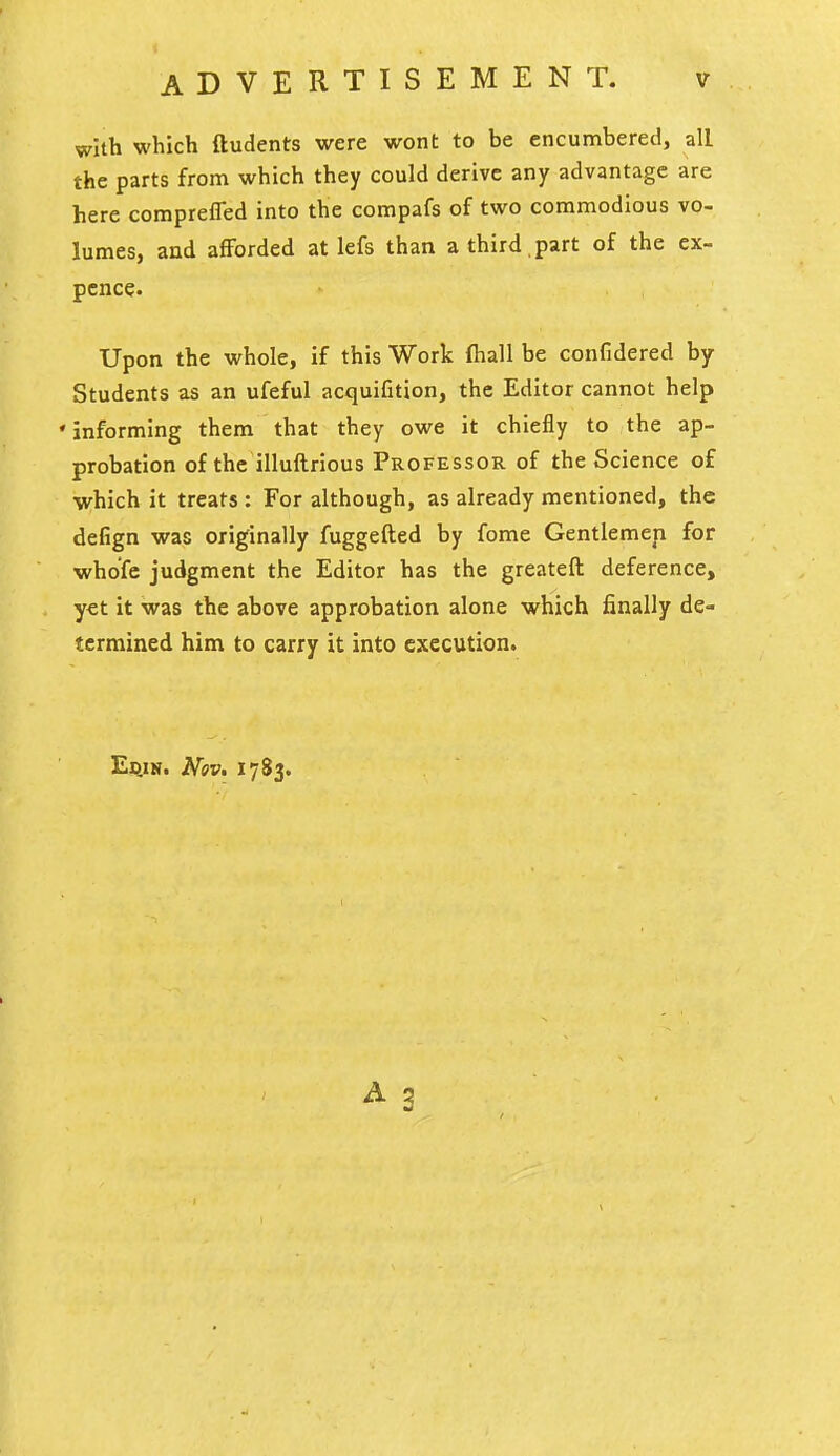 with which ftudents were wont to be encumbered, all the parts from which they could derive any advantage are here compreffed into the compafs of two commodious vo- lumes, and afforded at lefs than a third , part of the ex- pence. Upon the whole, if this Work ftiall be confidered by Students as an ufeful acquifition, the Editor cannot help • informing them that they owe it chiefly to the ap- probation of the illuftrious Professor of the Science of which it treats : For although, as already mentioned, the defign was originally fuggefted by fome Gentlemen for whofe judgment the Editor has the greatefl deference, y€t it was the above approbation alone which finally de- termined him to carry it into execution. EiiiN. Nov. 1783. A 5