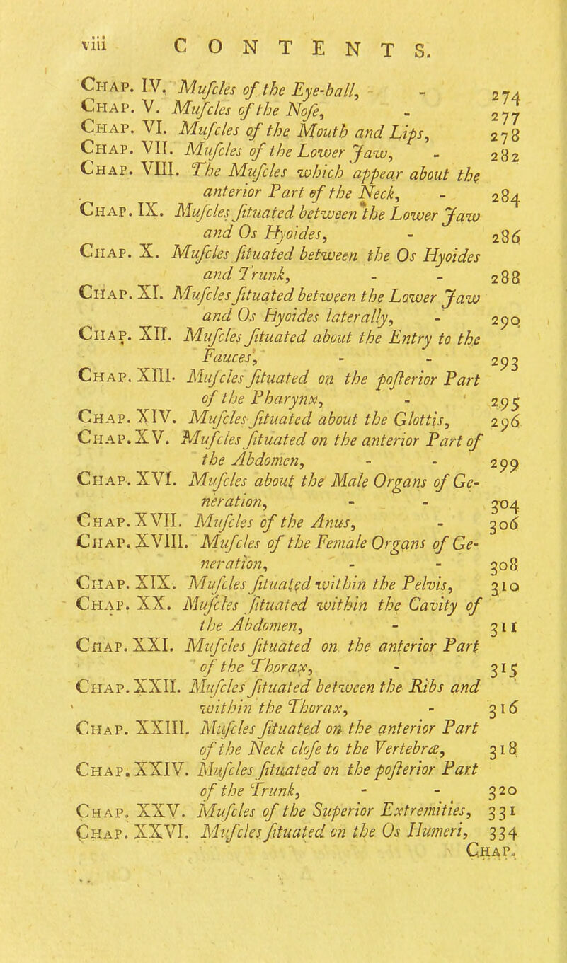 Chap. IV, Mufcks of the Eye-ball, - 2 74 Chap. V. Mufcles of the Nofe, - 277 Chap. VI. Mufcles of the Mouth and Lips, 2 7 8 Chap. VII. Mtfdes of the Lower Jaw, - 282 Chap. VIII. The Mufcles which appear about the anterior Part of the Neck, - 284 Ch AP. IX. Mufcles fituated between the Lower Ja%o and Os Hyoides, - 2%6. Chap. X. Mufcles fituated between the Os Hyoides ayid Trunk, - - 288 Chap. XI. Mufcles fituated between the Lower Jaw and Os Hyoides laterally, - 2(JQ Chap. XII. Mufcles fituated about the Entry to the Fauces, - - 293 Chap. XIIL Mujcles fituated on the pojlerior Part of the Pharynx, - 2 95 Chap. XIV. Mufcles fituated about the Glottis, 296. Chap. XV. Mufcles fituated on the anterior Part of the Abdomen, - - 299 Chap. XVI. Mifcles about the Male Organs of Ge- neration, - - 3-04 Chap. XVII. Mifcles of the Anus, - 3o<5 Chap. XVIII. Mufcles of the Eemale Organs of Ge- neration, - - go 8 Chap. XIX. Mufcles fituated within the Pelvis, 510 Chap. XX. Mufcles fituated within the Cavity of the Abdomen, - 31 r Chap. XXI. Mifcles fituated on the anterior Part of the Thorax, - 315 Chap. XXII. Mufcles fituated between the Ribs and within the Thorax, - ^16 Chap. XXIIL Mifcles fituated on the anterior Part of the Neck clofe to the Vertebra, 318 Chap. XXIV. Mufcles fituated on the fojlerior Part of the Trunk, - - 320 Chap. XXV. Mufcles of the Superior Extremities, 331 (^HAP. XXVI. Mifcles fituated on the Os Humeri, 334 Cha?-.