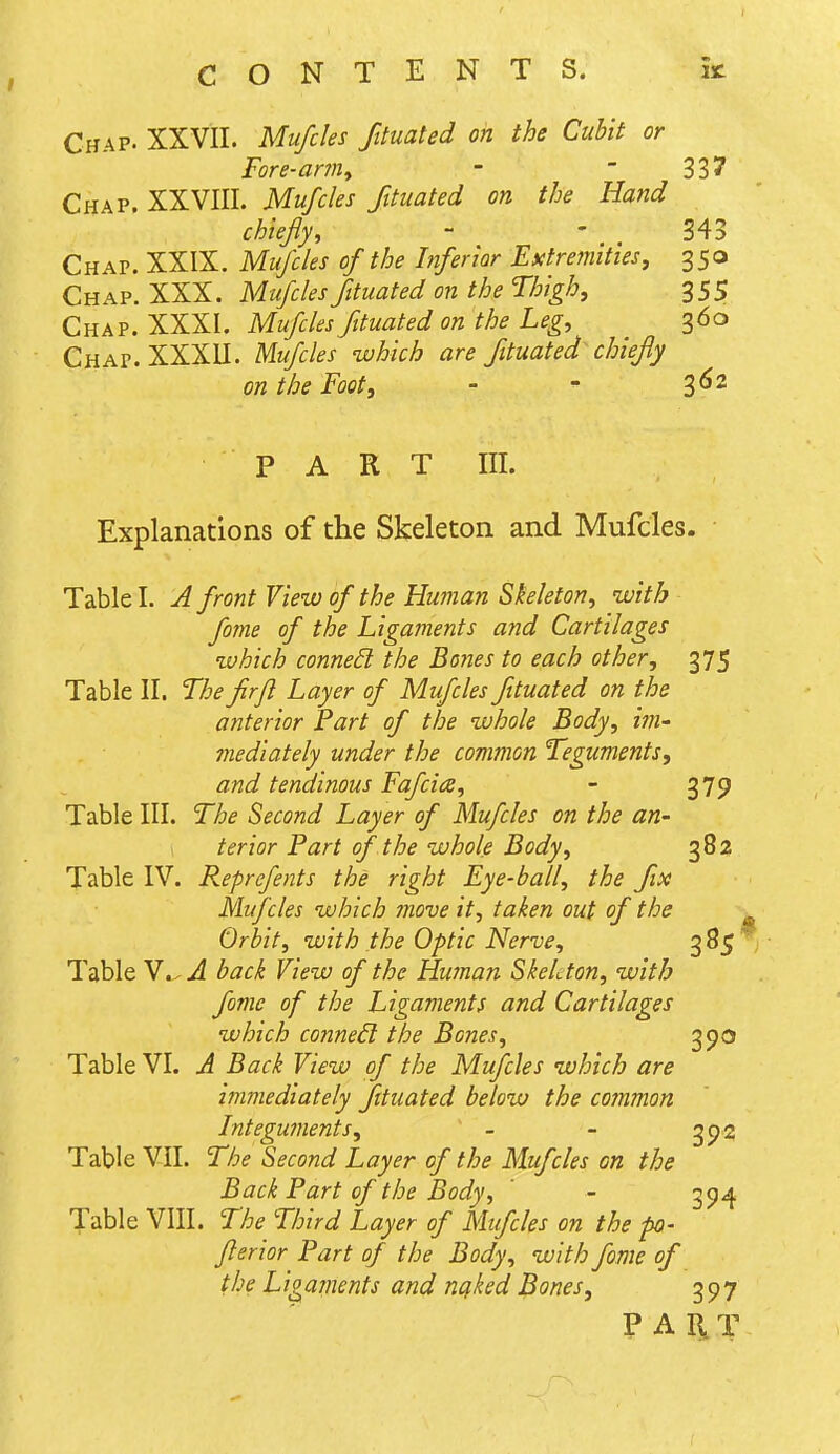 Chap. XXVII. Mufcles fttuated on the Cubit or Fore-arm, -  33 7 Chap. XXVIII. Mufcles fituated on the Hand chiefly, - ' 343 Chap. XXIX. Mufcles of the Inferior Extremities, 350 Chap. XXX. Mufcles fttuated on the Thigh, 355 Chap. XXXI. Mufcles fituated on the Leg, 360 Chap. XXXU. Mufcles which are fituated chiefly on the Foot, - - 3^^ PART III. Explanations of the Skeleton and Mufcles. Table I. J front View of the Human Skeleton, with fome of the Ligaments and Cartilages which connect the Bones to each other, 375 Table II. The firjl Layer of Mufcles fttuated on the anterior Fart of the whole Body, ini' mediately under the common Teguments, and tendinous Fafciae, - 379 Table III. The Second Layer of Mufcles on the an- terior Fart of the whole Body, 382 Table IV. Reprefents the right Eye-ball, the fix Mufcles which move it, taken out of the ^ Orbit, with the Optic Nerve, 3^5 Table V.^ A back View of the Human Skeleton, with fome of the Ligaments and Cartilages which conned: the Bones, 390 Table VI. A Back View of the Mufcles which are immediately fttuated below the common Integuments, - - 393 Table VII. The Second Layer of the Mufcles on the Back Part of the Body, ' - 3^4^ Table VIII. The Third Layer of Mufcles on the po- flerior Part of the Body, with fome of the Ligaments and nqked Bones, rt^f^'j PAIiT