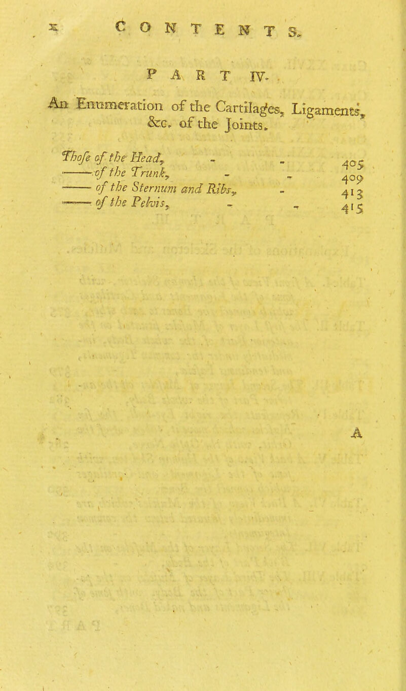 PART IV- An Ennmeratlon of the Cartilages, Ligament?, &G, of the Joints. Thofi of the- Head,, ' of the Trunky of the Sternum and Rihy. ■ of the Pelvis, 405 409 413 4'S