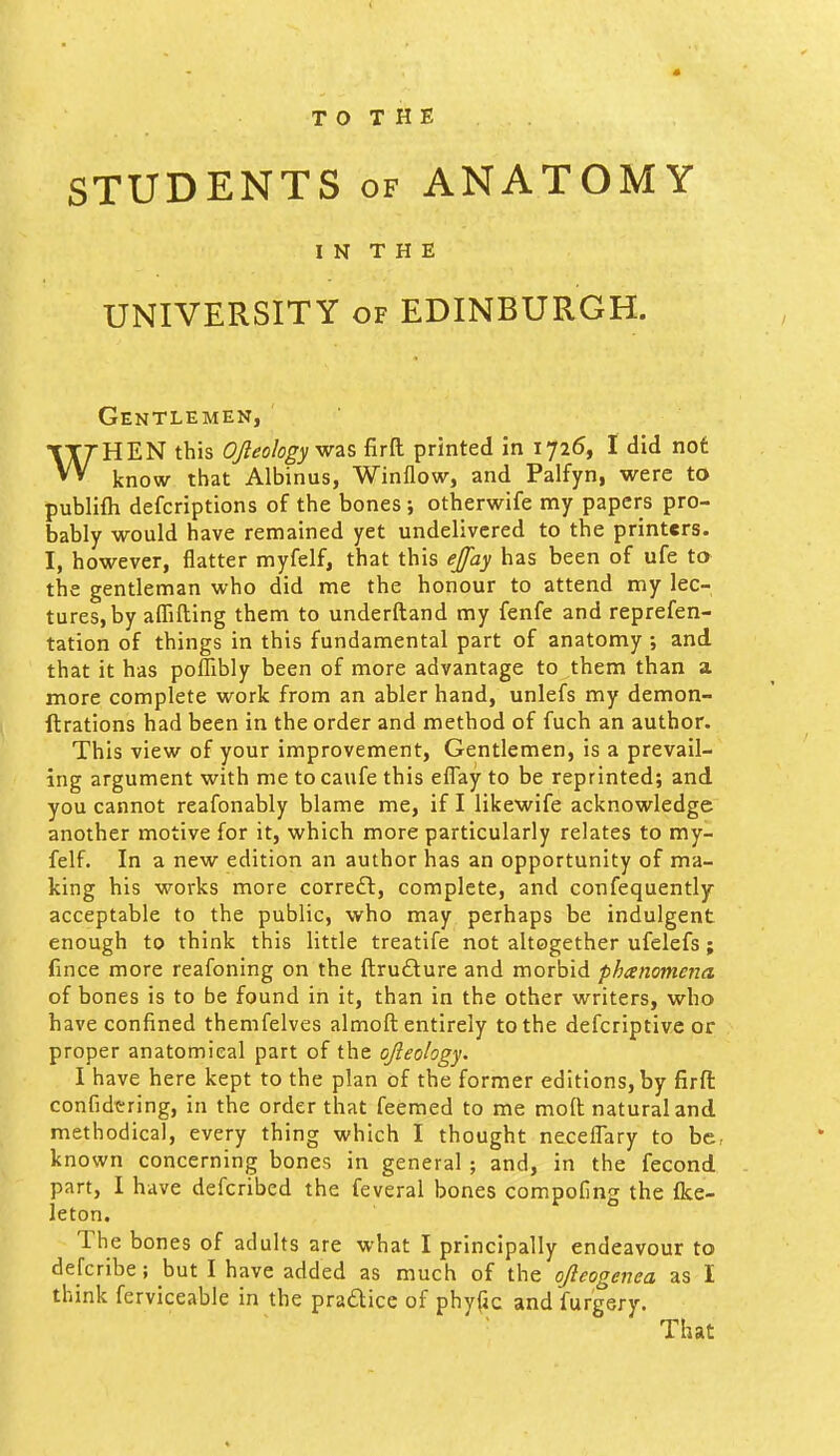 T O T H E STUDENTS OF ANATOMY I N T H E UNIVERSITY OF EDINBURGH. Gentlemen, WHEN this OJleologyyaz% firfl: printed in 1726, I did not know that Albinus, Winflow, and Palfyn, were to publifli defcriptions of the bones; otherwife my papers pro- bably would have remained yet undelivered to the printers. I, however, flatter myfelf, that this ejfay has been of ufe to the gentleman who did me the honour to attend my lec- tures, by aflfifting them to underftand my fenfe and reprefen- tation of things in this fundamental part of anatomy and that it has pofTibly been of more advantage to them than a more complete work from an abler hand, unlefs my demon- ftrations had been in the order and method of fuch an author. This view of your improvement, Gentlemen, is a prevail- ing argument with me to caufe this effay to be reprinted; and you cannot reafonably blame me, if I likewife acknowledge another motive for it, which more particularly relates to my- felf. In a new edition an author has an opportunity of ma- king his works more correft, complete, and confequently acceptable to the public, who may perhaps be indulgent enough to think this little treatife not altogether ufelefs; fince more reafoning on the ftrudlure and morbid phanomena of bones is to be found in it, than in the other writers, who have confined themfelves almoft entirely to the defcriptive or proper anatomical part of the qfteohgy. I have here kept to the plan of the former editions, by firfi: confidtring, in the order that feemed to me mofl; natural and methodical, every thing which I thought neceflary to be, known concerning bones in general ; and, in the fecond part, I have defcribed the feveral bones compofing the fke- leton. The bones of adults are what I principally endeavour to defcribe; but I have added as much of the ojleogenea as I think ferviceable in the pradlice of phytic and furgery. That