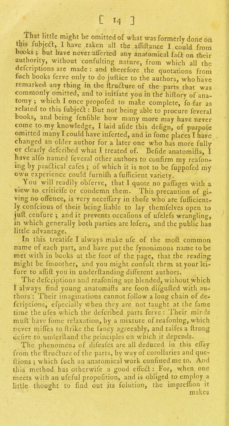 that little might be omitted of what was formerly done ori this fubjea, I have taken all the affiftance I could from books ; but have never aflerted any anatomical fad on their authority, without confulting nature, from which all the defcriptions are made : and therefore the quotations from fuch books ferve only to do jullice to the authors, who have remarked any thing in the ftrudure of the parts that was commonly omitted, and to initiate you in the hiftory of ana- tomy ; which I once propofed to make complete, fo-far as lelated to this fubje£l:: But not being able to procure feveral books, and being fenfible how many more may have never come to my knowledge, I laid afide this defign, of purpofe omitted many I could have inferted, and in fome places I have changed an older author for a later one who has more fully or clearly defcribed what I treated of. Befide anatomifts, I have alfo named feveral other authors to confirm my reafon- ing by pradical cafes ; of which it is not to be fuppofed my own experience could furnifli afufficient variety. You will readily obferve, that I quote no paffages with a view to criticife or condemn them. This precaution of gi- ving no offence, is very neceffary in thofe who' are fufficient- Jyconfcious of their being liable to lay themfelves open to juft.cenfure j and it prevents occafions of ufelefs wrangling, in which generally both parties are lofers, and the public has little advantage. In this treatife I always make ufe of the mod: common name of each part, and have put the fynonimous name to be met with in books at the foot of the page, that the reading might be fnioother, and you might confult them at your lei- fure to affift you in underftanding different authors. The defcriptions and reafonlng are blended, without which I always find young anatomifts are foon difgufted with au-i thors : Their imaginations cannot follow a long chain of de- fcriptions, efpeciaily when they are not taught at the fame time the ufes which the defcribed parts ferve : Their mirds muft have fome relaxation, by a mixture of reafonlng, which never miffes to llrike the fancy agreeably, and raifes a ftrong uefire to underftand the principles on which it depends. The phenomenal of difeafes are all deduced in this effay from the ftrudture of the parts, by way of corollaries and que- ftions ; which fuch an anatomical work confined me to. And this method has otherwife a good effe£l: For, when one meets with an ufeful propofition, and is obliged to employ a little thought to find out its folution, the impreffion it makes