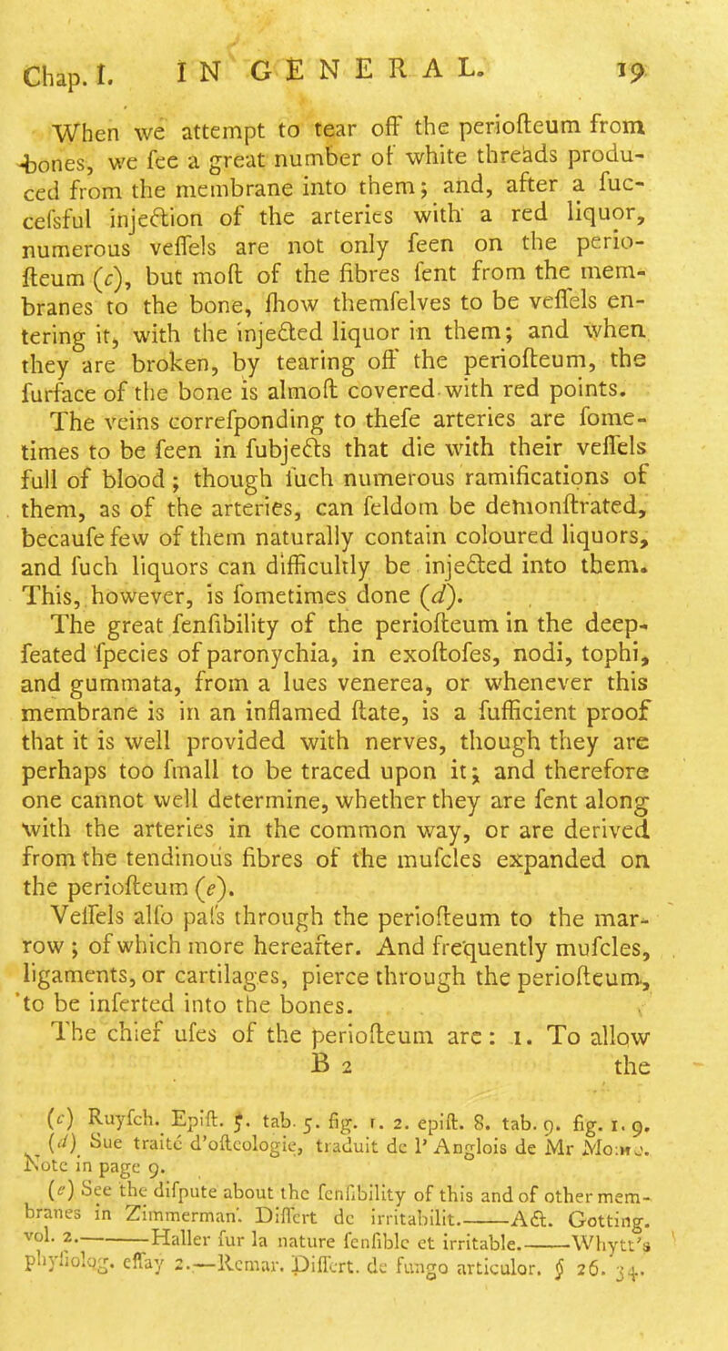 When we attempt to tear off the periofteum from -bones, we fee a great number of white threads produ- ced from the membrane into them; aiid, after a fuc- cefsful injedion of the arteries with' a red liquor, numerous veffels are not only feen on the perio- fteum (f), but moft of the fibres fent from the mem- branes to the bone, fhow themfelves to be veffels en- tering it, with the injefted liquor in them; and when they are broken, by tearing off the periofteum, the furface of the bone is almoft covered, with red points. The veins correfponding to thefe arteries are fome- times to be feen in fubjefts that die with their veffels full of blood; though fuch numerous ramifications of them, as of the arteries, can feldom be demonftrated^' becaufe few of them naturally contain coloured liquors, and fuch liquors can difficuhly be injeded into them. This, however, is fometimes done (^d). The great fenfibility of the periofteum in the deep- feated fpecies of paronychia, in exoftofes, nodi, tophi, and gummata, from a lues venerea, or whenever this membrane is in an inflamed ftate, is a fufficient proof that it is well provided with nerves, though they are perhaps too fmall to be traced upon it; and therefore one cannot well determine, whether they are fent along with the arteries in the common way, or are derived from the tendinous fibres of the mufcles expanded on the periofteum (f). Veffels alio pal's through the periofteum to the mar- row ; of which more hereafter. And fre'quently mufcles, , ligaments, or cartilages, pierce through the periofteum^ 'to be inferted into the bones. The chief ufes of the periofteum are: .1. To allow B 2 the - (<-•) Ruyfch. Epift. J. tab. 5. fig. r. 2. epift. 8. tab. 9. fig. 1.9. {./)_ Sue traitc d'ofteologie, ti aduit de 1' Anglois de Mr Mo:ho. Kote In page 9. [f) See the difpute about the fenfibility of tbis and of other mem- branes in Zimmerman'. DifTcrt dc irritabilit. Aft. Getting. vol. 2 Haller fur la nature fenfiblc et irritable. Whytt's ' phyfiolqg. effay 2.—llcmar. Differt. de Rmgo articular. § 26. j-j..