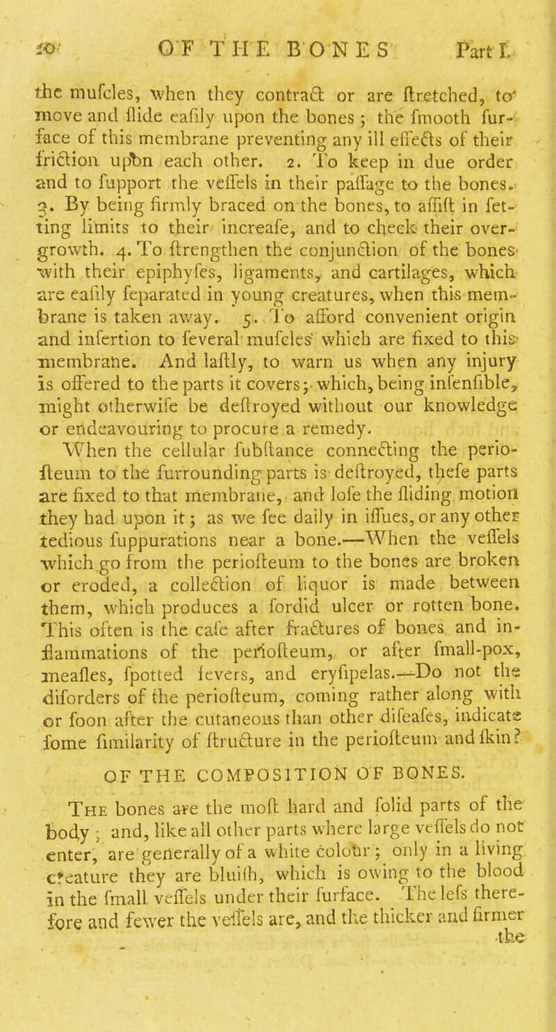 the mufcles, -when they contraft or are flretched, to' move and Aide cafily upon the bones; the fmooth fur-v face of this membrane preventhig any ill efifefts of their friftion u^n each other. 2. To keep in due order and to fupport the veifels in their palTage to the bones, g. By being firmly braced on the bones, to affift in fet- ting limits to their increafe, and to check- their over- growth. 4. To ftrengthen the conjunction of the boneS' with their epiphyfes, ligaments, and cartilages, which are eafily feparated in young creatures, when this mem» brane is taken av.'ay. 5. To afford convenient origin and infertion to feveraf mufcles which are fixed to this- membrane. And laflly, to warn us when any injury is offered to the parts it covers j-which, being infenfible^ might otherwife be deftroyed without our knowledge or endeavouring to procure a remedy- When the cellular fubftance connefting the perio- fteuni to the furrounding parts is deftroyed, thefe parts are fixed to that membrane, and lofe the fliding motion they had upon it; as we fee daily in iffues, or any other tedious fuppurations near a bone.—When the veffels which.go from the periofteum to the bones are broken or eroded, a colledlion of liquor is made between them, which produces a fordid ulcer or rotten bone. This often is the cafe after fraftures of bones and in- flammations of the periofteum, or after fmall-pox, meafles, fpotted fevers, and eryfipelas.—Do not the diforders of the periofteum, coming rather along with or foon after the cutaneous than other difeafes, indicate fome fnnilarity of ftruaure in the periofteunvandfliin? OF THE COMPOSITION OF BONES. The bones ave the moft hard and folid parts of the Body ; and, like all other parts where large veffels do not enter, are generally of a white colotir ; only in a living creature they are bluilh, which is owing to the blood in the fmall veffels under their furface. The lefs there- fore and fewer the veltels are, and the thicker and firmer